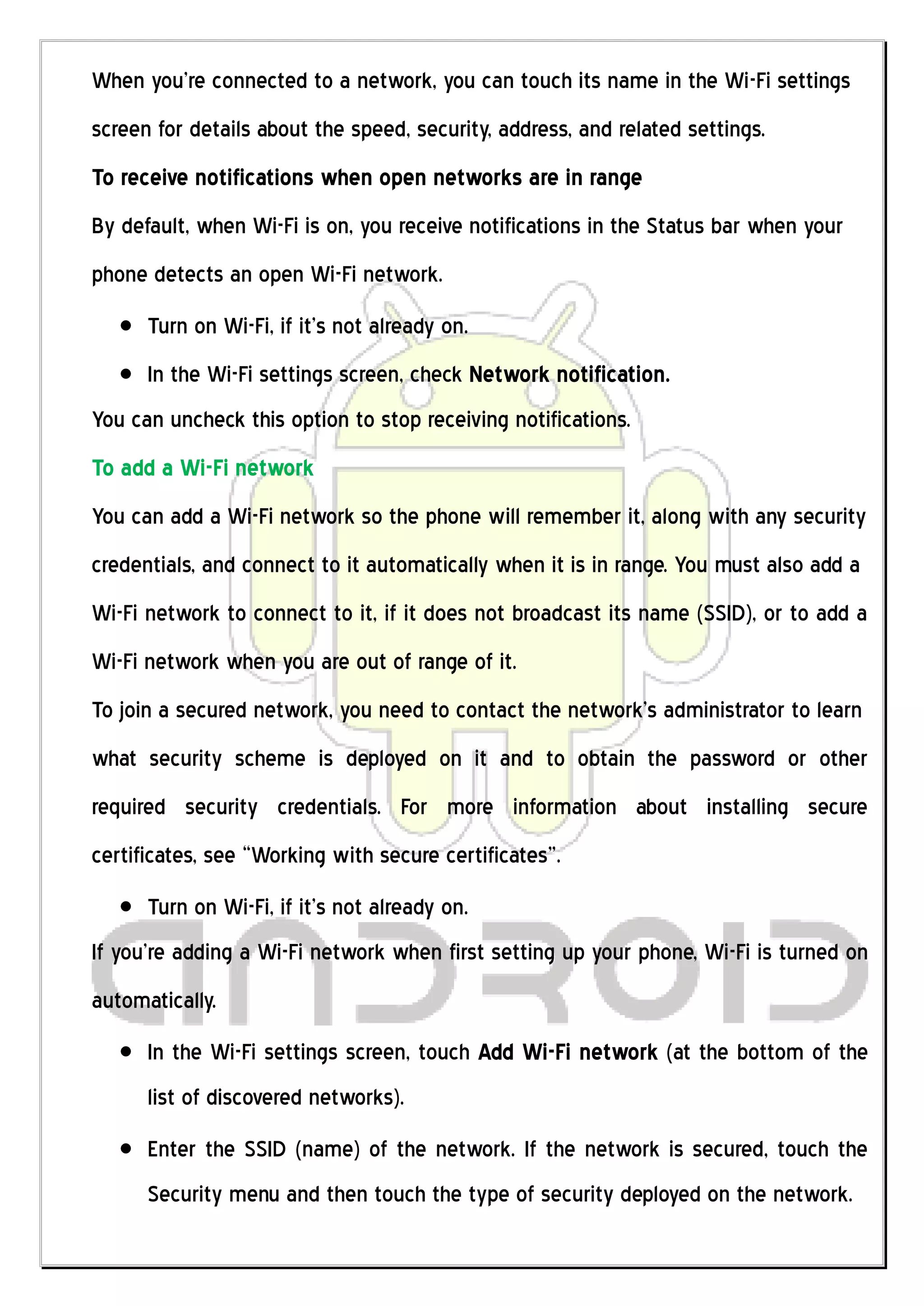 When you’re connected to a network, you can touch its name in the Wi-Fi settings
screen for details about the speed, security, address, and related settings.
To receive notifications when open networks are in range
By default, when Wi-Fi is on, you receive notifications in the Status bar when your
phone detects an open Wi-Fi network.
      Turn on Wi-Fi, if it’s not already on.
      In the Wi-Fi settings screen, check Network notification.
You can uncheck this option to stop receiving notifications.
To add a Wi-Fi network
You can add a Wi-Fi network so the phone will remember it, along with any security
credentials, and connect to it automatically when it is in range. You must also add a
Wi-Fi network to connect to it, if it does not broadcast its name (SSID), or to add a
Wi-Fi network when you are out of range of it.
To join a secured network, you need to contact the network’s administrator to learn
what security scheme is deployed on it and to obtain the password or other
required security credentials. For more information about installing secure
certificates, see “Working with secure certificates”.
      Turn on Wi-Fi, if it’s not already on.
If you’re adding a Wi-Fi network when first setting up your phone, Wi-Fi is turned on
automatically.
      In the Wi-Fi settings screen, touch Add Wi-Fi network (at the bottom of the
      list of discovered networks).
      Enter the SSID (name) of the network. If the network is secured, touch the
      Security menu and then touch the type of security deployed on the network.
 
