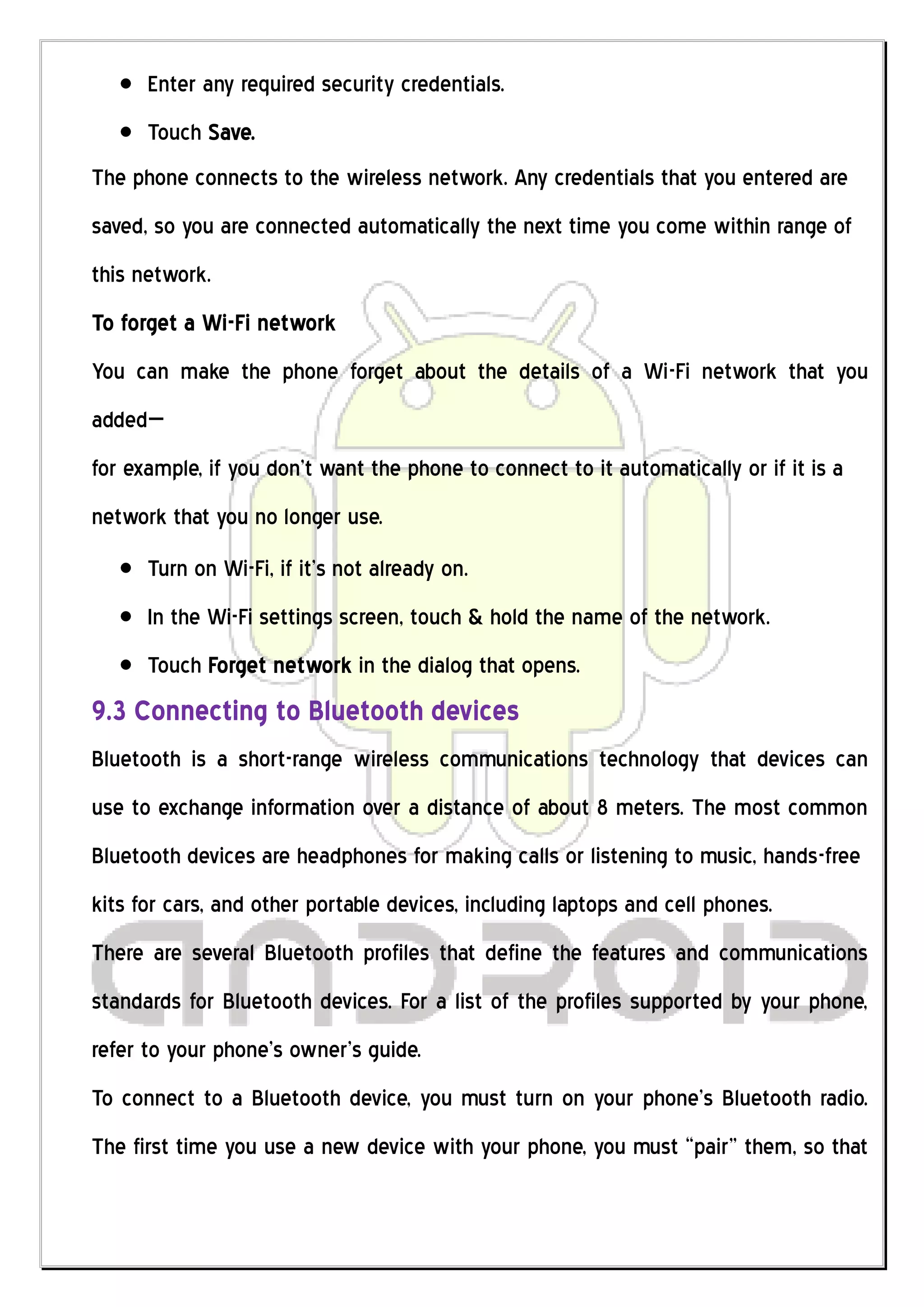 Enter any required security credentials.
      Touch Save.
The phone connects to the wireless network. Any credentials that you entered are
saved, so you are connected automatically the next time you come within range of
this network.
To forget a Wi-Fi network
You can make the phone forget about the details of a Wi-Fi network that you
added—
for example, if you don’t want the phone to connect to it automatically or if it is a
network that you no longer use.
      Turn on Wi-Fi, if it’s not already on.
      In the Wi-Fi settings screen, touch & hold the name of the network.
      Touch Forget network in the dialog that opens.
9.3 Connecting to Bluetooth devices
Bluetooth is a short-range wireless communications technology that devices can
use to exchange information over a distance of about 8 meters. The most common
Bluetooth devices are headphones for making calls or listening to music, hands-free
kits for cars, and other portable devices, including laptops and cell phones.
There are several Bluetooth profiles that define the features and communications
standards for Bluetooth devices. For a list of the profiles supported by your phone,
refer to your phone’s owner’s guide.
To connect to a Bluetooth device, you must turn on your phone’s Bluetooth radio.
The first time you use a new device with your phone, you must “pair” them, so that
 