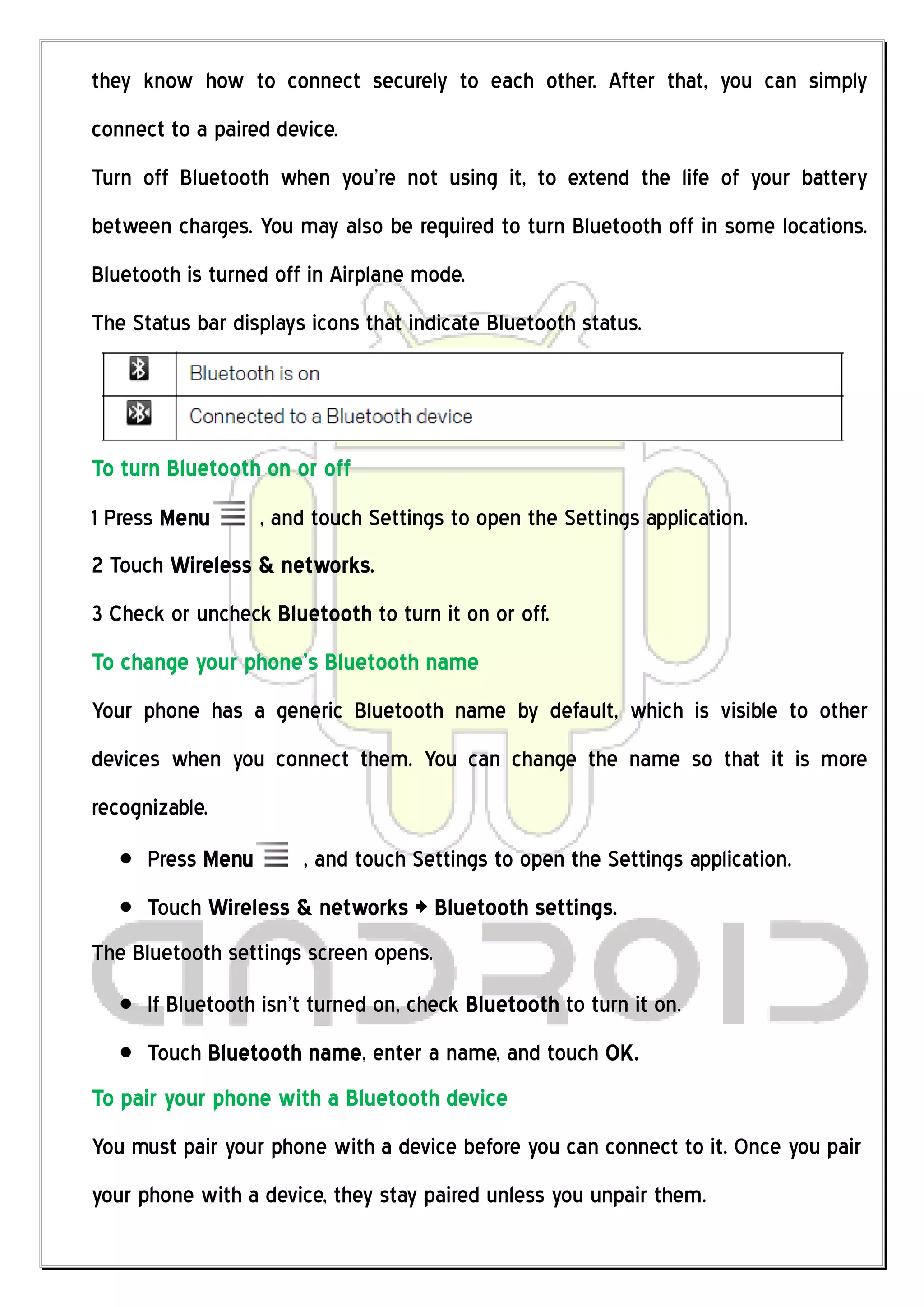 they know how to connect securely to each other. After that, you can simply
connect to a paired device.
Turn off Bluetooth when you’re not using it, to extend the life of your battery
between charges. You may also be required to turn Bluetooth off in some locations.
Bluetooth is turned off in Airplane mode.
The Status bar displays icons that indicate Bluetooth status.




To turn Bluetooth on or off
1 Press Menu       , and touch Settings to open the Settings application.
2 Touch Wireless & networks.
3 Check or uncheck Bluetooth to turn it on or off.
To change your phone’s Bluetooth name
Your phone has a generic Bluetooth name by default, which is visible to other
devices when you connect them. You can change the name so that it is more
recognizable.
      Press Menu       , and touch Settings to open the Settings application.
      Touch Wireless & networks > Bluetooth settings.
The Bluetooth settings screen opens.
      If Bluetooth isn’t turned on, check Bluetooth to turn it on.
      Touch Bluetooth name, enter a name, and touch OK.
To pair your phone with a Bluetooth device
You must pair your phone with a device before you can connect to it. Once you pair
your phone with a device, they stay paired unless you unpair them.
 