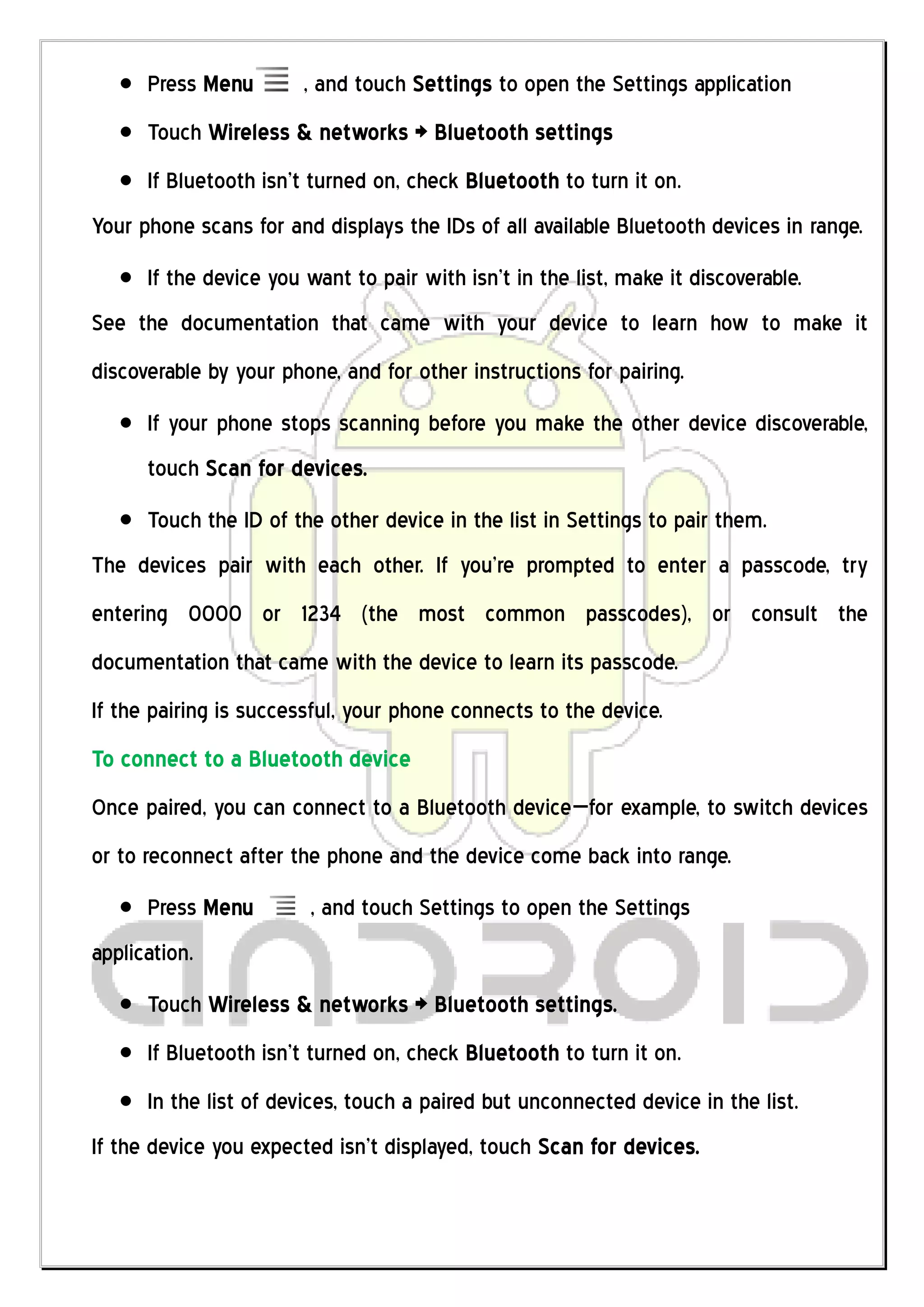 Press Menu        , and touch Settings to open the Settings application
      Touch Wireless & networks > Bluetooth settings
      If Bluetooth isn’t turned on, check Bluetooth to turn it on.
Your phone scans for and displays the IDs of all available Bluetooth devices in range.
      If the device you want to pair with isn’t in the list, make it discoverable.
See the documentation that came with your device to learn how to make it
discoverable by your phone, and for other instructions for pairing.
      If your phone stops scanning before you make the other device discoverable,
      touch Scan for devices.
      Touch the ID of the other device in the list in Settings to pair them.
The devices pair with each other. If you’re prompted to enter a passcode, try
entering 0000 or 1234 (the most common passcodes), or consult the
documentation that came with the device to learn its passcode.
If the pairing is successful, your phone connects to the device.
To connect to a Bluetooth device
Once paired, you can connect to a Bluetooth device—for example, to switch devices
or to reconnect after the phone and the device come back into range.
      Press Menu        , and touch Settings to open the Settings
application.
      Touch Wireless & networks > Bluetooth settings.
      If Bluetooth isn’t turned on, check Bluetooth to turn it on.
      In the list of devices, touch a paired but unconnected device in the list.
If the device you expected isn’t displayed, touch Scan for devices.
 