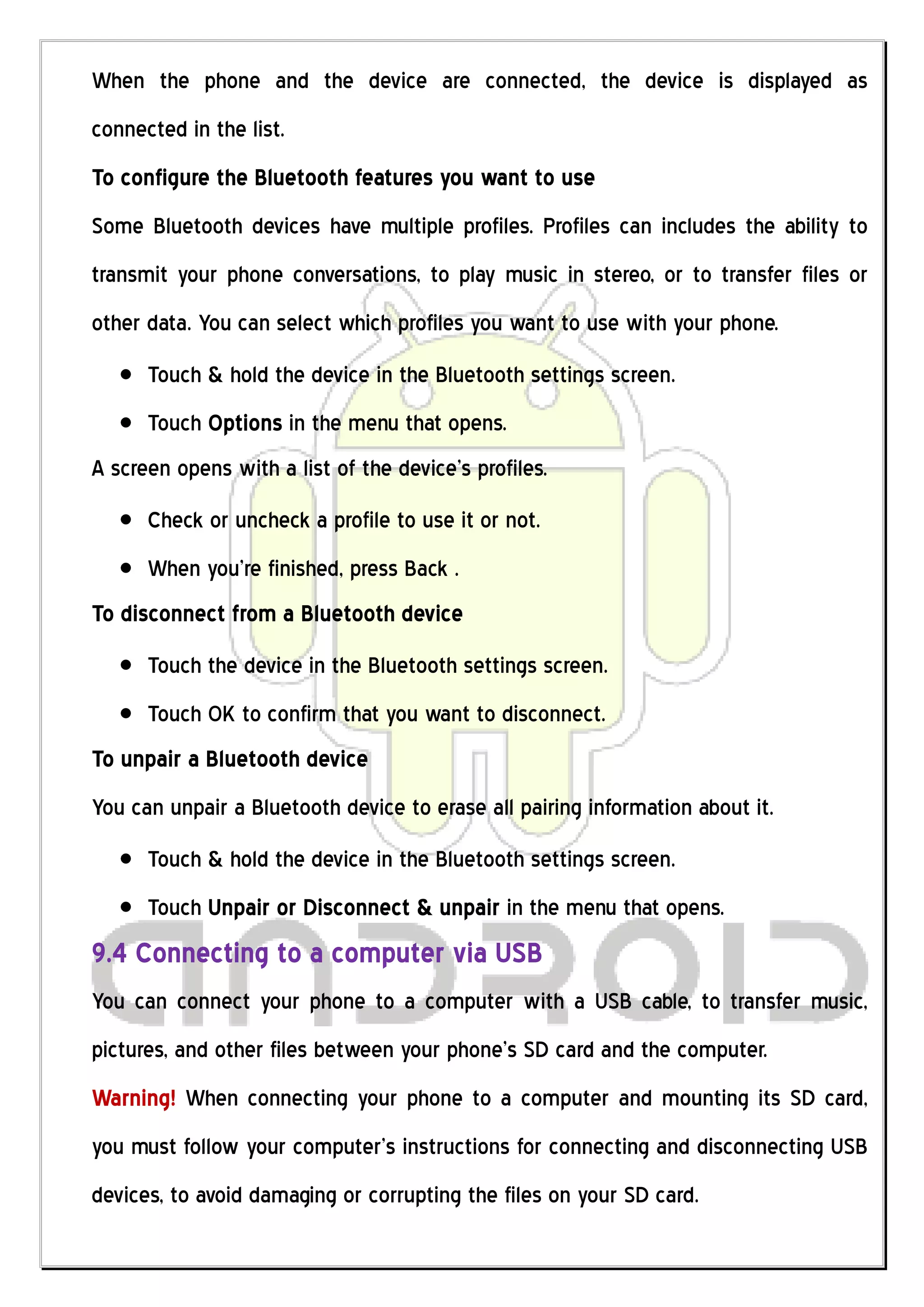 When the phone and the device are connected, the device is displayed as
connected in the list.
To configure the Bluetooth features you want to use
Some Bluetooth devices have multiple profiles. Profiles can includes the ability to
transmit your phone conversations, to play music in stereo, or to transfer files or
other data. You can select which profiles you want to use with your phone.
      Touch & hold the device in the Bluetooth settings screen.
      Touch Options in the menu that opens.
A screen opens with a list of the device’s profiles.
      Check or uncheck a profile to use it or not.
      When you’re finished, press Back .
To disconnect from a Bluetooth device
      Touch the device in the Bluetooth settings screen.
      Touch OK to confirm that you want to disconnect.
To unpair a Bluetooth device
You can unpair a Bluetooth device to erase all pairing information about it.
      Touch & hold the device in the Bluetooth settings screen.
      Touch Unpair or Disconnect & unpair in the menu that opens.
9.4 Connecting to a computer via USB
You can connect your phone to a computer with a USB cable, to transfer music,
pictures, and other files between your phone’s SD card and the computer.
Warning! When connecting your phone to a computer and mounting its SD card,
you must follow your computer’s instructions for connecting and disconnecting USB
devices, to avoid damaging or corrupting the files on your SD card.
 