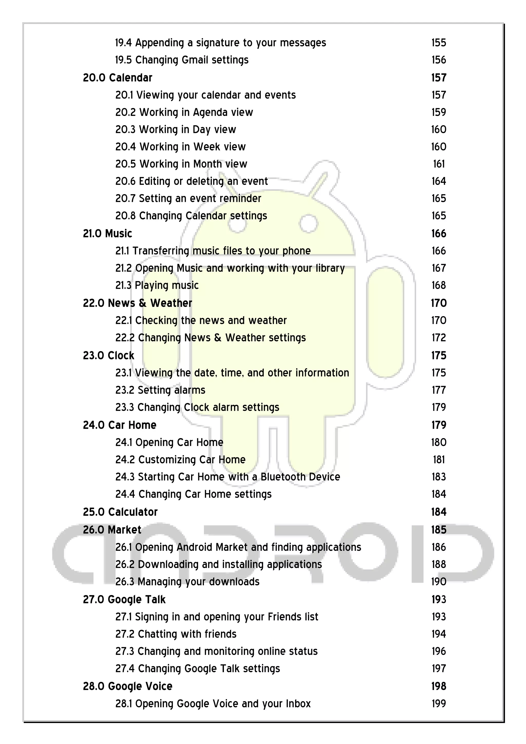 19.4 Appending a signature to your messages            155
      19.5 Changing Gmail settings                           156
20.0 Calendar                                                157
      20.1 Viewing your calendar and events                  157
      20.2 Working in Agenda view                            159
      20.3 Working in Day view                               160
      20.4 Working in Week view                              160
      20.5 Working in Month view                              161
      20.6 Editing or deleting an event                      164
      20.7 Setting an event reminder                         165
      20.8 Changing Calendar settings                        165
21.0 Music                                                   166
      21.1 Transferring music files to your phone            166
      21.2 Opening Music and working with your library       167
      21.3 Playing music                                     168
22.0 News & Weather                                          170
      22.1 Checking the news and weather                     170
      22.2 Changing News & Weather settings                  172
23.0 Clock                                                   175
      23.1 Viewing the date, time, and other information     175
      23.2 Setting alarms                                    177
      23.3 Changing Clock alarm settings                     179
24.0 Car Home                                                179
      24.1 Opening Car Home                                  180
      24.2 Customizing Car Home                               181
      24.3 Starting Car Home with a Bluetooth Device         183
      24.4 Changing Car Home settings                        184
25.0 Calculator                                              184
26.0 Market                                                  185
      26.1 Opening Android Market and finding applications   186
      26.2 Downloading and installing applications           188
      26.3 Managing your downloads                           190
27.0 Google Talk                                             193
      27.1 Signing in and opening your Friends list          193
      27.2 Chatting with friends                             194
      27.3 Changing and monitoring online status             196
      27.4 Changing Google Talk settings                     197
28.0 Google Voice                                            198
      28.1 Opening Google Voice and your Inbox               199
 