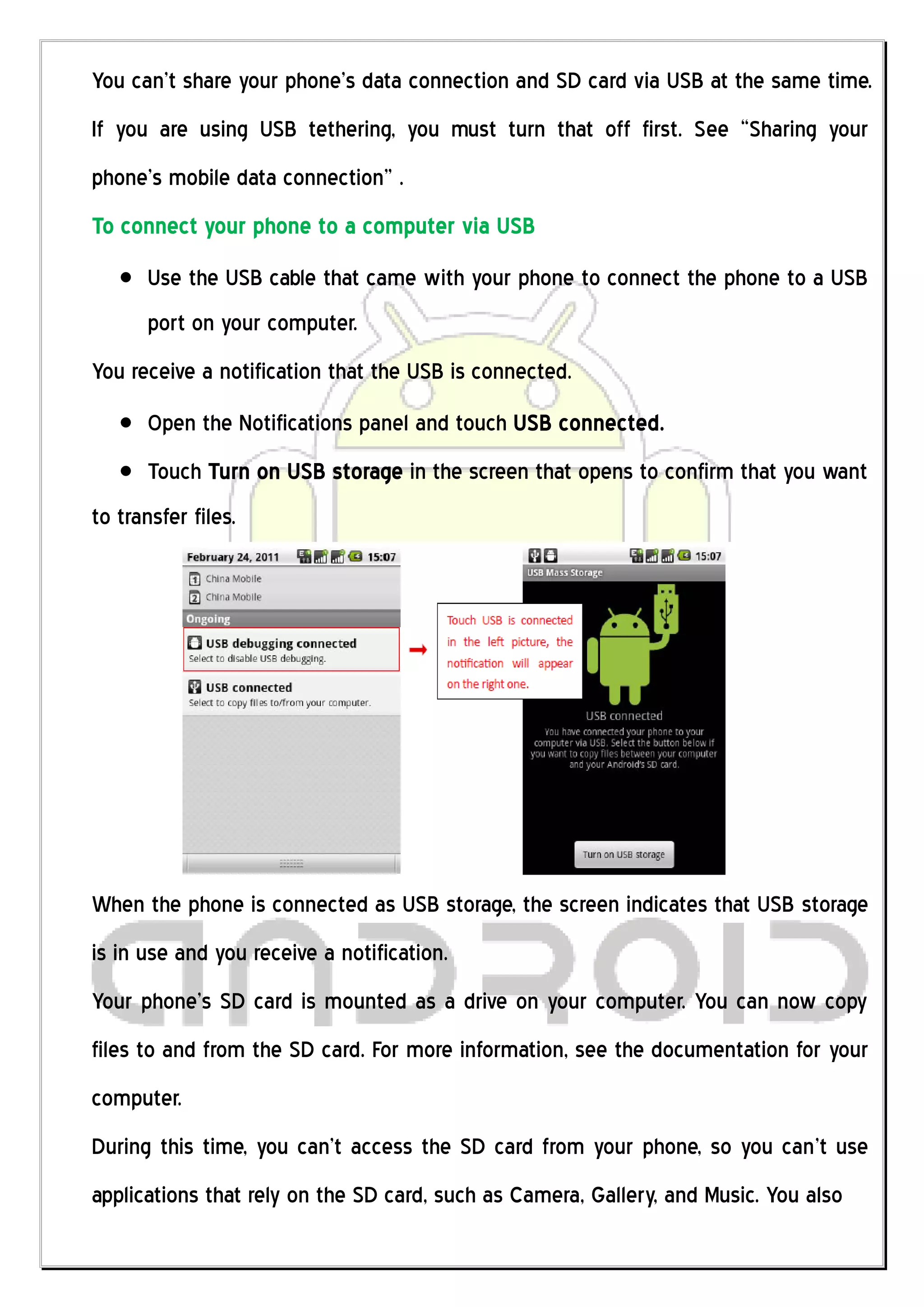 You can’t share your phone’s data connection and SD card via USB at the same time.
If you are using USB tethering, you must turn that off first. See “Sharing your
phone’s mobile data connection” .
To connect your phone to a computer via USB
      Use the USB cable that came with your phone to connect the phone to a USB
      port on your computer.
You receive a notification that the USB is connected.
      Open the Notifications panel and touch USB connected.
      Touch Turn on USB storage in the screen that opens to confirm that you want
to transfer files.




When the phone is connected as USB storage, the screen indicates that USB storage
is in use and you receive a notification.
Your phone’s SD card is mounted as a drive on your computer. You can now copy
files to and from the SD card. For more information, see the documentation for your
computer.
During this time, you can’t access the SD card from your phone, so you can’t use
applications that rely on the SD card, such as Camera, Gallery, and Music. You also
 