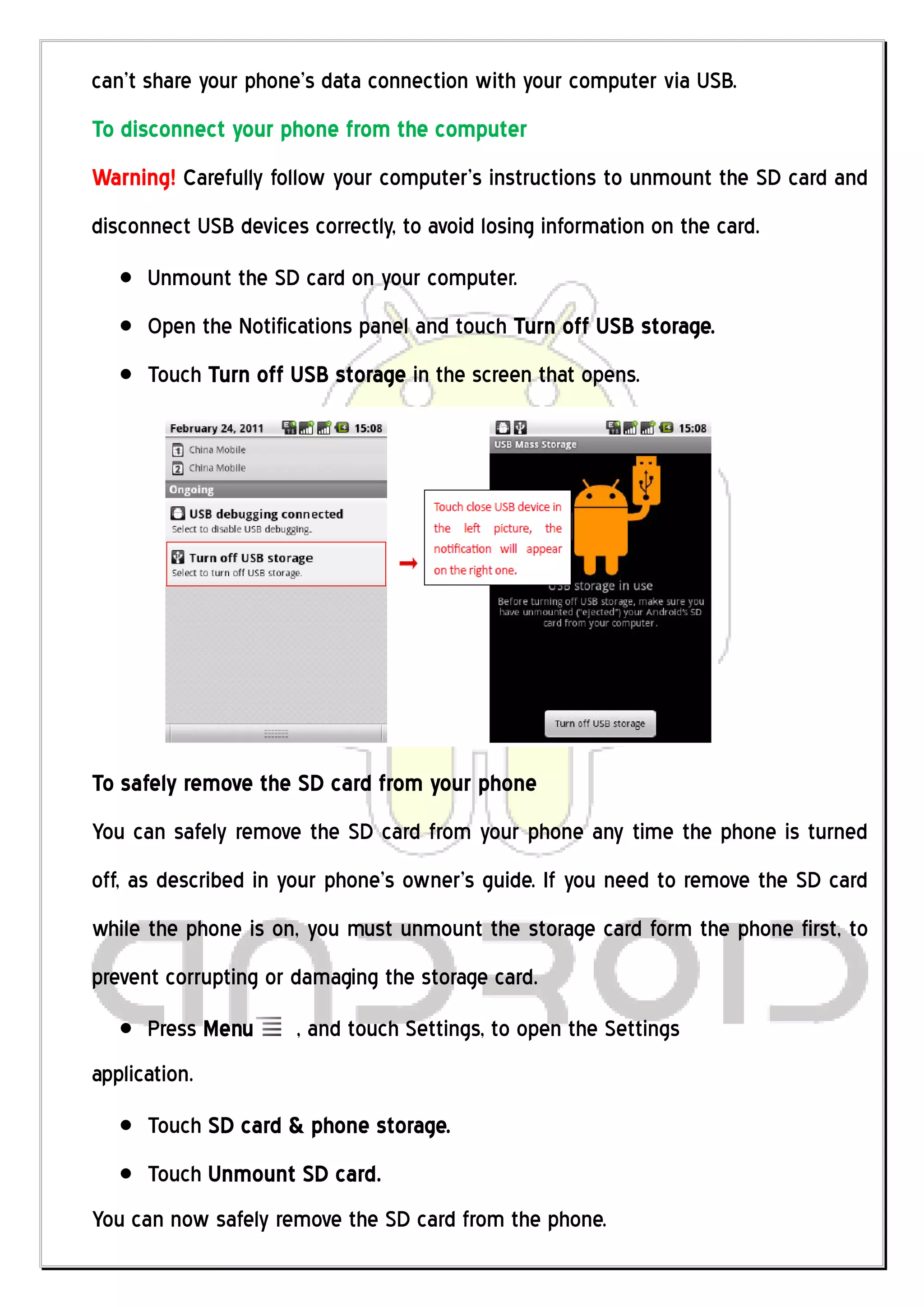 can’t share your phone’s data connection with your computer via USB.
To disconnect your phone from the computer
Warning! Carefully follow your computer’s instructions to unmount the SD card and
disconnect USB devices correctly, to avoid losing information on the card.
      Unmount the SD card on your computer.
      Open the Notifications panel and touch Turn off USB storage.
      Touch Turn off USB storage in the screen that opens.




To safely remove the SD card from your phone
You can safely remove the SD card from your phone any time the phone is turned
off, as described in your phone’s owner’s guide. If you need to remove the SD card
while the phone is on, you must unmount the storage card form the phone first, to
prevent corrupting or damaging the storage card.
      Press Menu      , and touch Settings, to open the Settings
application.
      Touch SD card & phone storage.
      Touch Unmount SD card.
You can now safely remove the SD card from the phone.
 