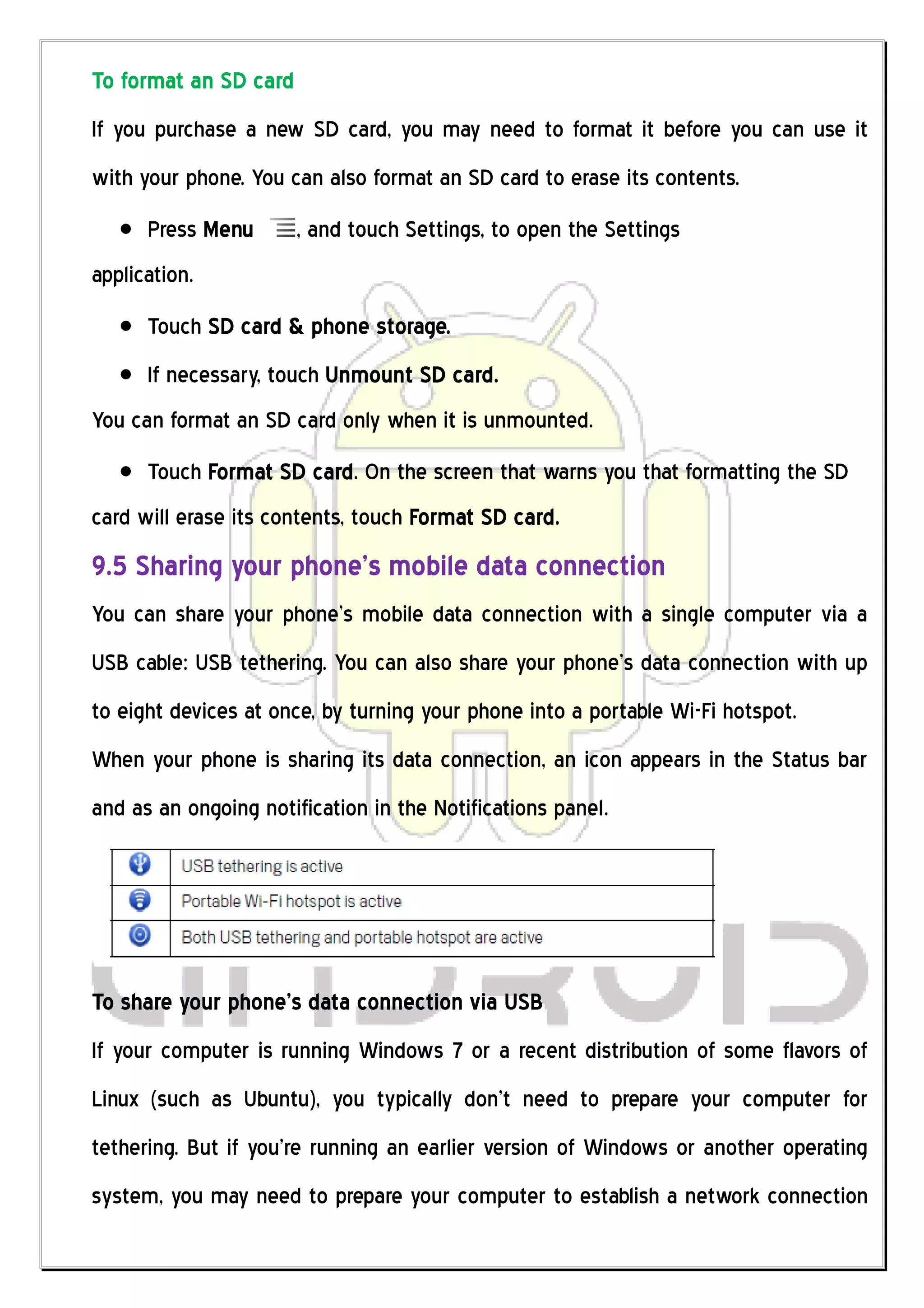 To format an SD card
If you purchase a new SD card, you may need to format it before you can use it
with your phone. You can also format an SD card to erase its contents.
      Press Menu       , and touch Settings, to open the Settings
application.
      Touch SD card & phone storage.
      If necessary, touch Unmount SD card.
You can format an SD card only when it is unmounted.
      Touch Format SD card. On the screen that warns you that formatting the SD
card will erase its contents, touch Format SD card.
9.5 Sharing your phone’s mobile data connection
You can share your phone’s mobile data connection with a single computer via a
USB cable: USB tethering. You can also share your phone’s data connection with up
to eight devices at once, by turning your phone into a portable Wi-Fi hotspot.
When your phone is sharing its data connection, an icon appears in the Status bar
and as an ongoing notification in the Notifications panel.




To share your phone’s data connection via USB
If your computer is running Windows 7 or a recent distribution of some flavors of
Linux (such as Ubuntu), you typically don’t need to prepare your computer for
tethering. But if you’re running an earlier version of Windows or another operating
system, you may need to prepare your computer to establish a network connection
 