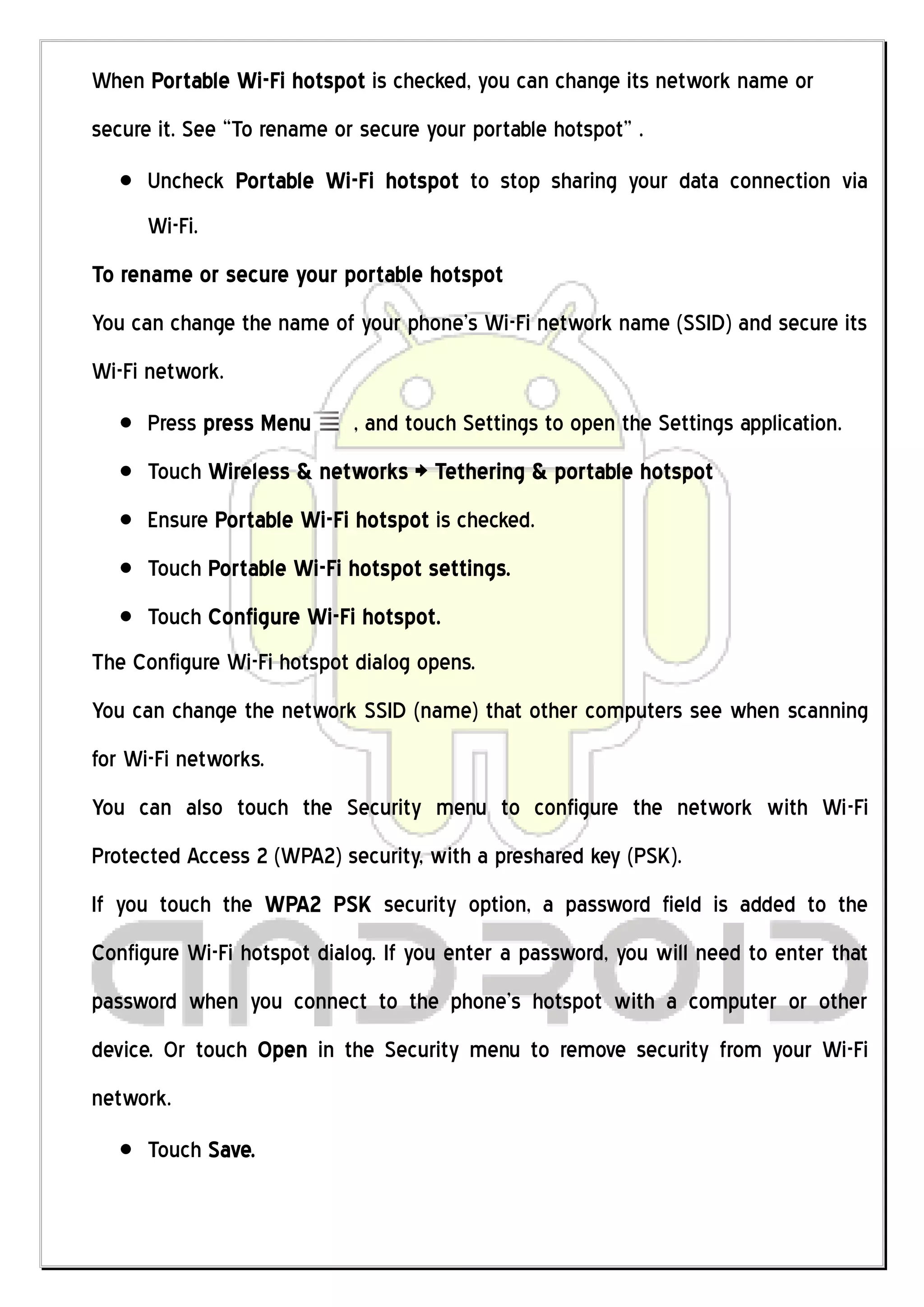 When Portable Wi-Fi hotspot is checked, you can change its network name or
secure it. See “To rename or secure your portable hotspot” .
      Uncheck Portable Wi-Fi hotspot to stop sharing your data connection via
      Wi-Fi.
To rename or secure your portable hotspot
You can change the name of your phone’s Wi-Fi network name (SSID) and secure its
Wi-Fi network.
      Press press Menu      , and touch Settings to open the Settings application.
      Touch Wireless & networks > Tethering & portable hotspot
      Ensure Portable Wi-Fi hotspot is checked.
      Touch Portable Wi-Fi hotspot settings.
      Touch Configure Wi-Fi hotspot.
The Configure Wi-Fi hotspot dialog opens.
You can change the network SSID (name) that other computers see when scanning
for Wi-Fi networks.
You can also touch the Security menu to configure the network with Wi-Fi
Protected Access 2 (WPA2) security, with a preshared key (PSK).
If you touch the WPA2 PSK security option, a password field is added to the
Configure Wi-Fi hotspot dialog. If you enter a password, you will need to enter that
password when you connect to the phone’s hotspot with a computer or other
device. Or touch Open in the Security menu to remove security from your Wi-Fi
network.
      Touch Save.
 