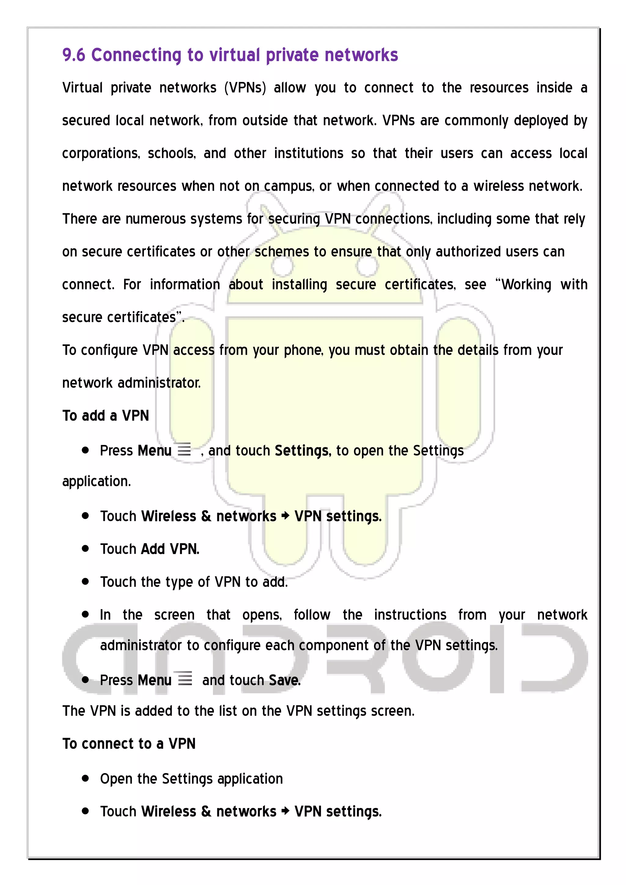 9.6 Connecting to virtual private networks
Virtual private networks (VPNs) allow you to connect to the resources inside a
secured local network, from outside that network. VPNs are commonly deployed by
corporations, schools, and other institutions so that their users can access local
network resources when not on campus, or when connected to a wireless network.
There are numerous systems for securing VPN connections, including some that rely
on secure certificates or other schemes to ensure that only authorized users can
connect. For information about installing secure certificates, see “Working with
secure certificates”.
To configure VPN access from your phone, you must obtain the details from your
network administrator.
To add a VPN
      Press Menu        , and touch Settings, to open the Settings
application.
      Touch Wireless & networks > VPN settings.
      Touch Add VPN.
      Touch the type of VPN to add.
      In the screen that opens, follow the instructions from your network
      administrator to configure each component of the VPN settings.
      Press Menu         and touch Save.
The VPN is added to the list on the VPN settings screen.
To connect to a VPN
      Open the Settings application
      Touch Wireless & networks > VPN settings.
 