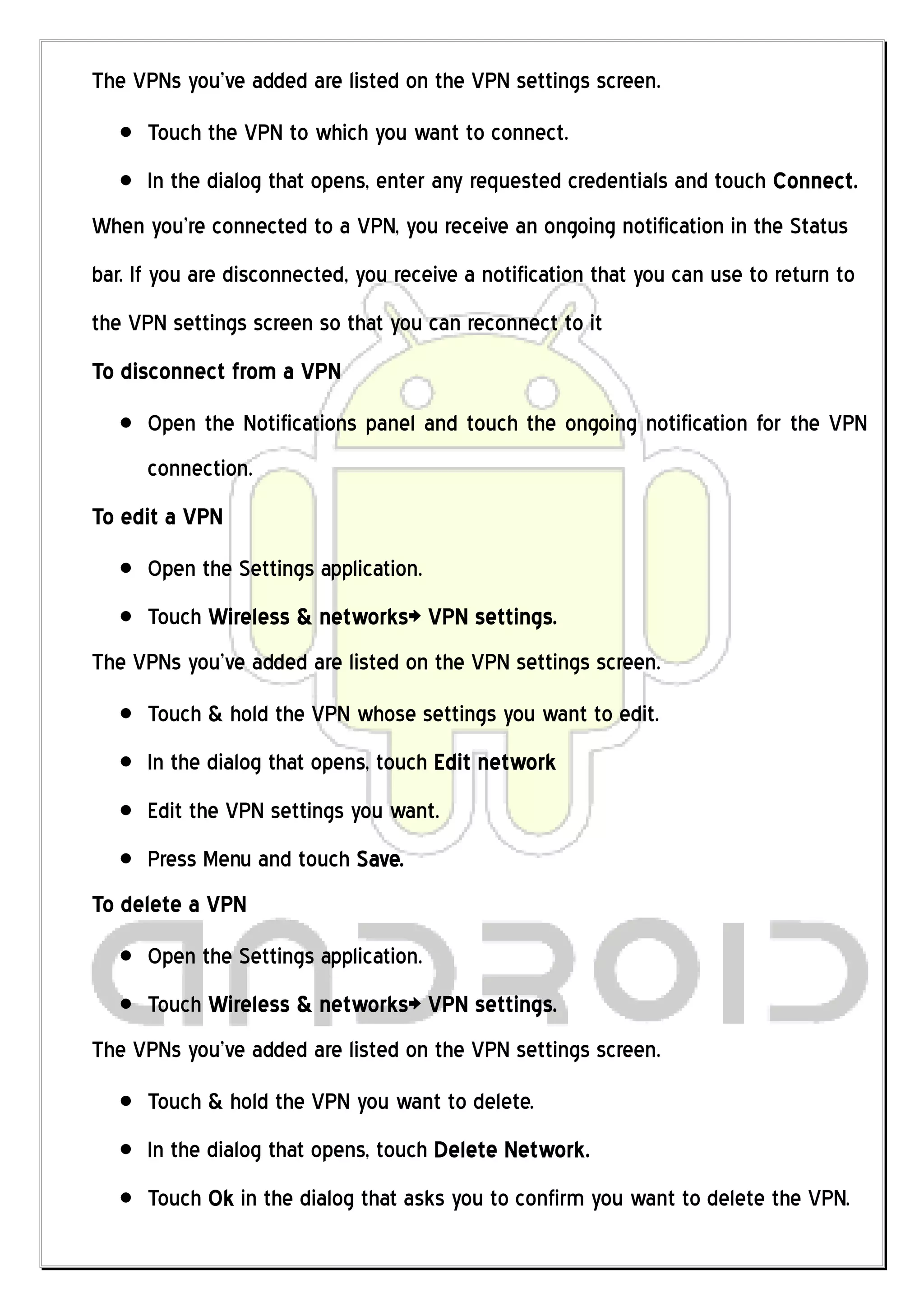 The VPNs you’ve added are listed on the VPN settings screen.
      Touch the VPN to which you want to connect.
      In the dialog that opens, enter any requested credentials and touch Connect.
When you’re connected to a VPN, you receive an ongoing notification in the Status
bar. If you are disconnected, you receive a notification that you can use to return to
the VPN settings screen so that you can reconnect to it
To disconnect from a VPN
      Open the Notifications panel and touch the ongoing notification for the VPN
      connection.
To edit a VPN
      Open the Settings application.
      Touch Wireless & networks> VPN settings.
The VPNs you’ve added are listed on the VPN settings screen.
      Touch & hold the VPN whose settings you want to edit.
      In the dialog that opens, touch Edit network
      Edit the VPN settings you want.
      Press Menu and touch Save.
To delete a VPN
      Open the Settings application.
      Touch Wireless & networks> VPN settings.
The VPNs you’ve added are listed on the VPN settings screen.
      Touch & hold the VPN you want to delete.
      In the dialog that opens, touch Delete Network.
      Touch Ok in the dialog that asks you to confirm you want to delete the VPN.
 