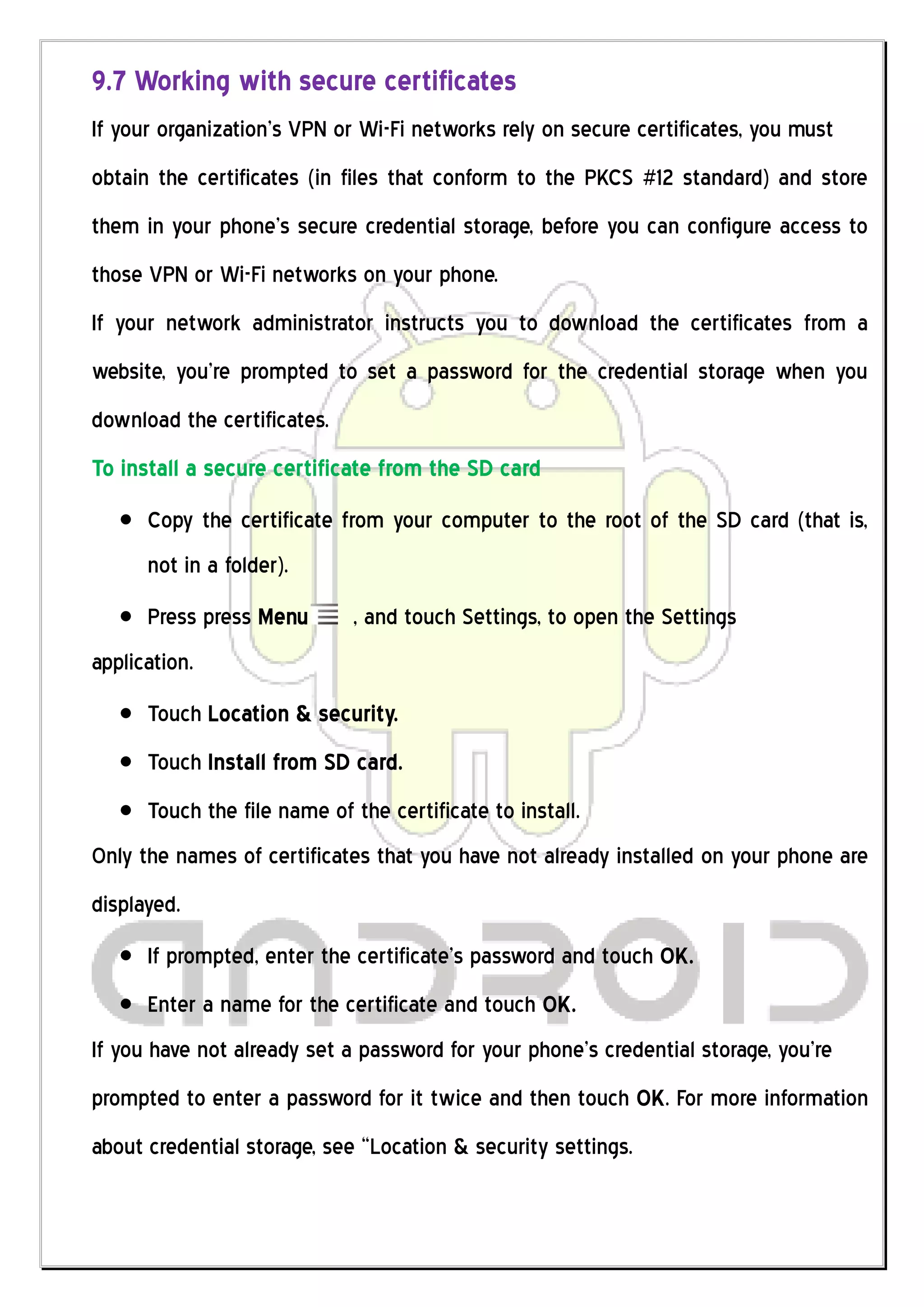 9.7 Working with secure certificates
If your organization’s VPN or Wi-Fi networks rely on secure certificates, you must
obtain the certificates (in files that conform to the PKCS #12 standard) and store
them in your phone’s secure credential storage, before you can configure access to
those VPN or Wi-Fi networks on your phone.
If your network administrator instructs you to download the certificates from a
website, you’re prompted to set a password for the credential storage when you
download the certificates.
To install a secure certificate from the SD card
      Copy the certificate from your computer to the root of the SD card (that is,
      not in a folder).
      Press press Menu       , and touch Settings, to open the Settings
application.
      Touch Location & security.
      Touch Install from SD card.
      Touch the file name of the certificate to install.
Only the names of certificates that you have not already installed on your phone are
displayed.
      If prompted, enter the certificate’s password and touch OK.
      Enter a name for the certificate and touch OK.
If you have not already set a password for your phone’s credential storage, you’re
prompted to enter a password for it twice and then touch OK. For more information
about credential storage, see “Location & security settings.
 