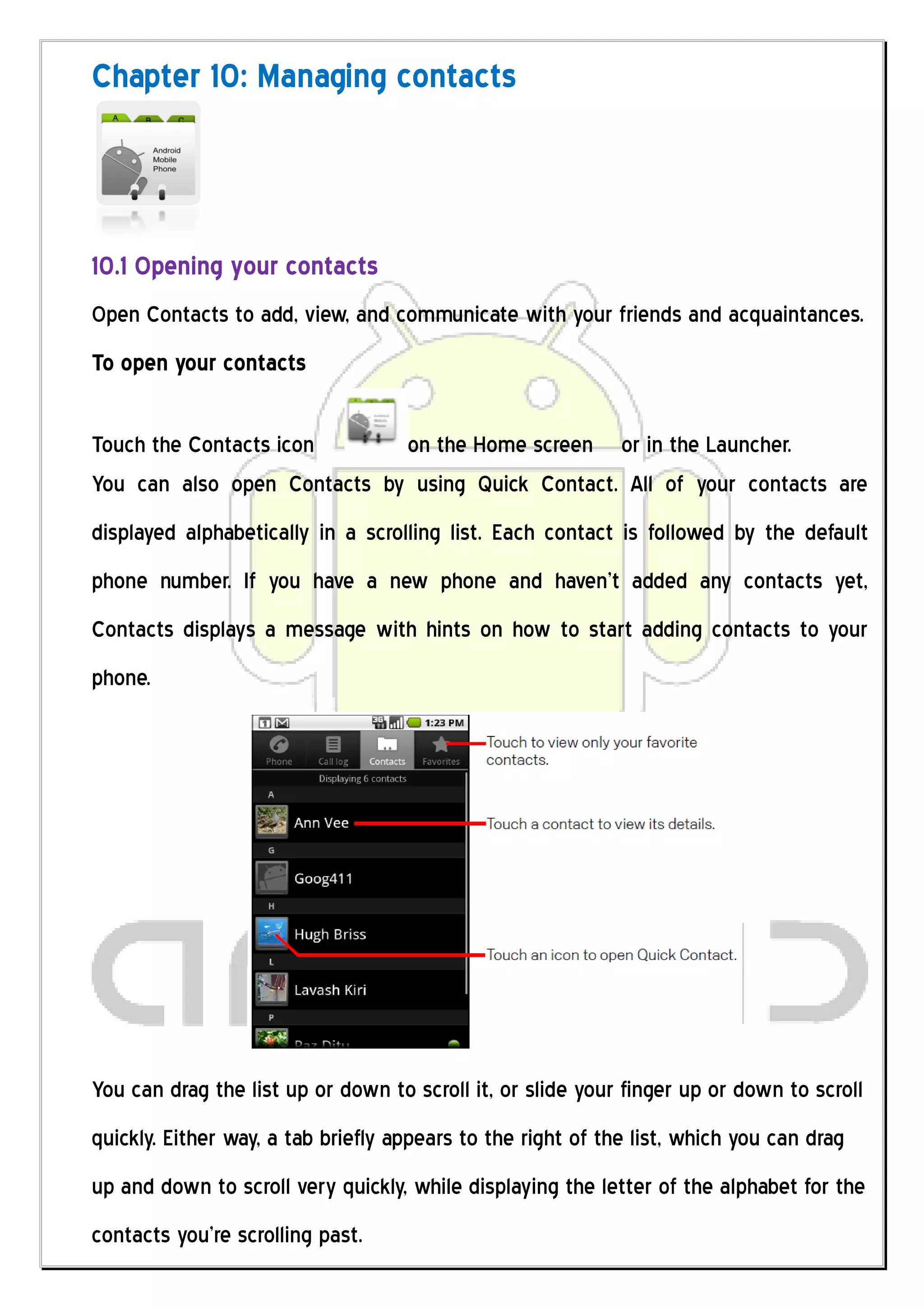 Chapter 10: Managing contacts



10.1 Opening your contacts
Open Contacts to add, view, and communicate with your friends and acquaintances.
To open your contacts

Touch the Contacts icon      on the Home screen or in the Launcher.
You can also open Contacts by using Quick Contact. All of your contacts are
displayed alphabetically in a scrolling list. Each contact is followed by the default
phone number. If you have a new phone and haven’t added any contacts yet,
Contacts displays a message with hints on how to start adding contacts to your
phone.




You can drag the list up or down to scroll it, or slide your finger up or down to scroll
quickly. Either way, a tab briefly appears to the right of the list, which you can drag
up and down to scroll very quickly, while displaying the letter of the alphabet for the
contacts you’re scrolling past.
 