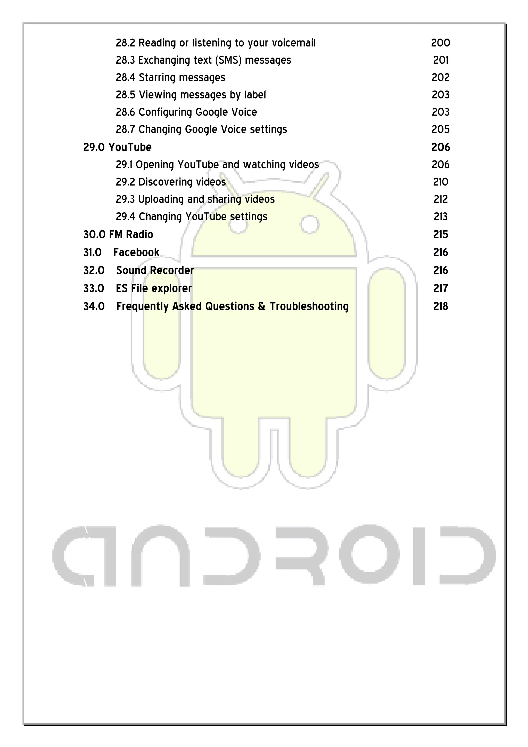 28.2 Reading or listening to your voicemail   200
          28.3 Exchanging text (SMS) messages           201
          28.4 Starring messages                        202
          28.5 Viewing messages by label                203
          28.6 Configuring Google Voice                 203
          28.7 Changing Google Voice settings           205
    29.0 YouTube                                        206
          29.1 Opening YouTube and watching videos      206
          29.2 Discovering videos                       210
          29.3 Uploading and sharing videos             212
          29.4 Changing YouTube settings                213
    30.0 FM Radio                                       215
    31.0 Facebook                                       216
    32.0 Sound Recorder                                 216
    33.0 ES File explorer                               217
    34.0 Frequently Asked Questions & Troubleshooting   218
    
    
    
    
    
    
    
    
    
    
    
    
    
    
    
    
    
    
    
   
   
    
   
   
   
   
   
    
 