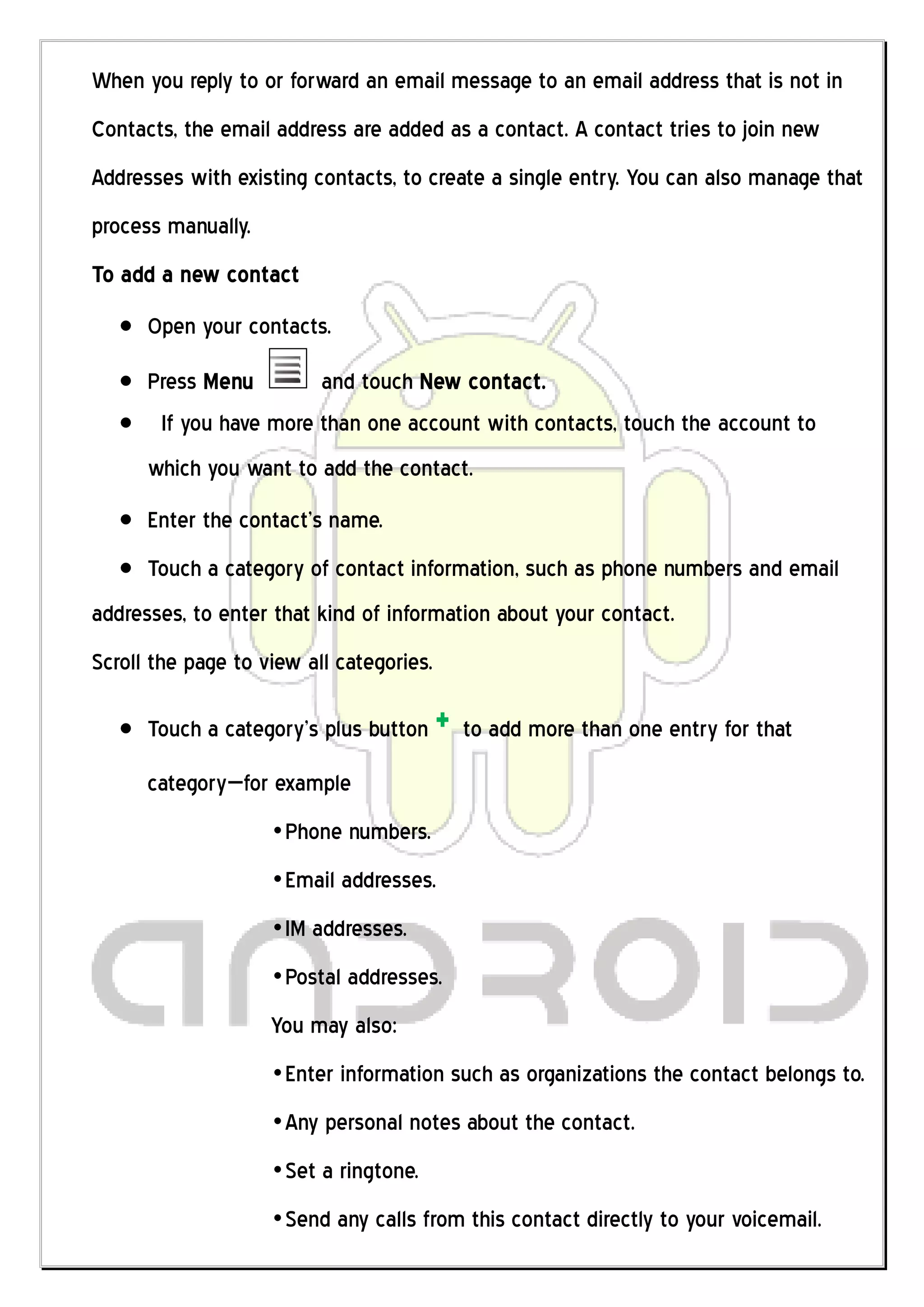 When you reply to or forward an email message to an email address that is not in
Contacts, the email address are added as a contact. A contact tries to join new
Addresses with existing contacts, to create a single entry. You can also manage that
process manually.
To add a new contact
      Open your contacts.
      Press Menu        and touch New contact.
       If you have more than one account with contacts, touch the account to
      which you want to add the contact.
      Enter the contact’s name.
      Touch a category of contact information, such as phone numbers and email
addresses, to enter that kind of information about your contact.
Scroll the page to view all categories.

      Touch a category’s plus button      + to add more than one entry for that
      category—for example
                    „Phone numbers.
                    „Email addresses.
                    „IM addresses.
                    „Postal addresses.
                    You may also:
                    „Enter information such as organizations the contact belongs to.
                    „Any personal notes about the contact.
                    „Set a ringtone.
                    „Send any calls from this contact directly to your voicemail.
 