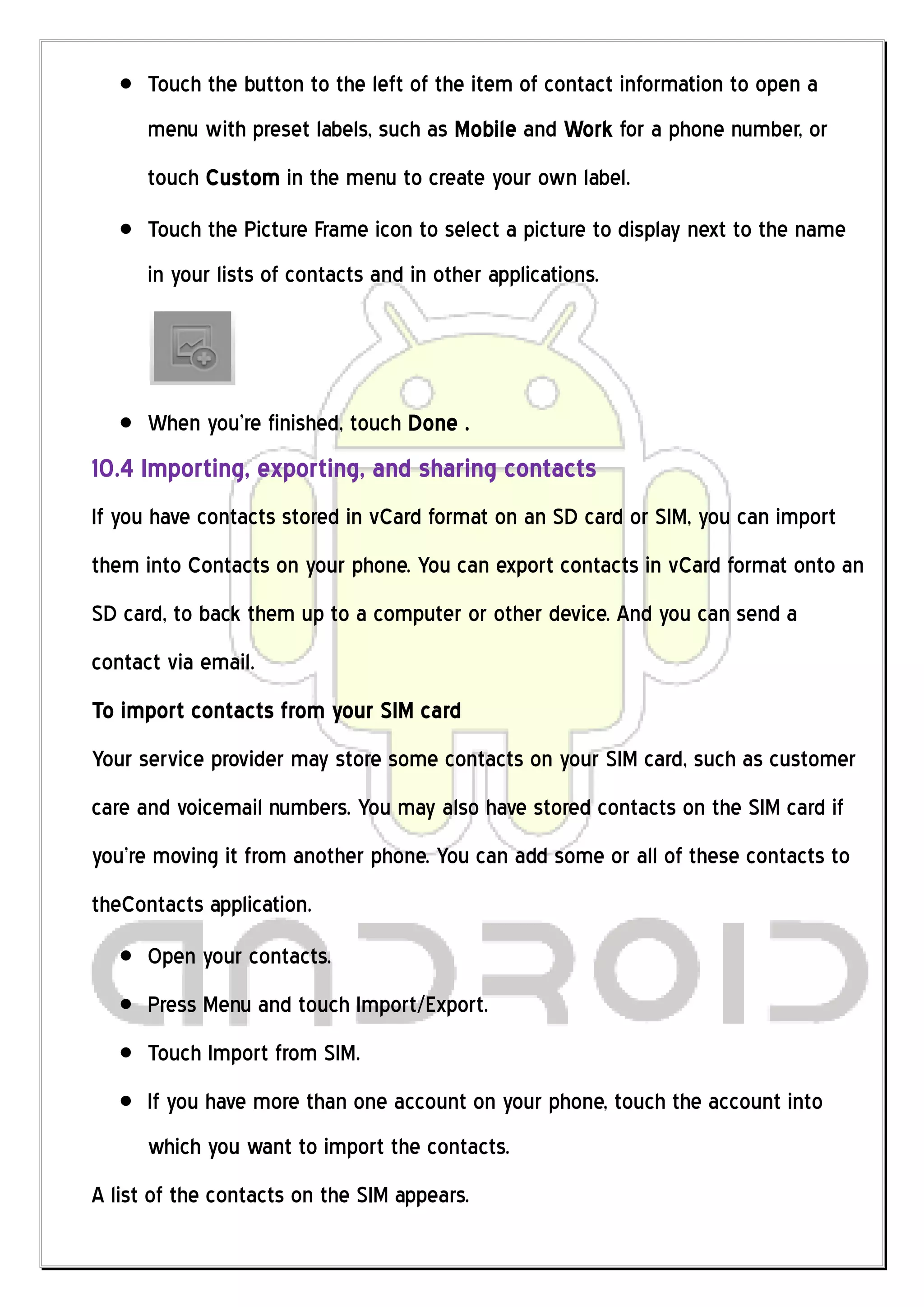 Touch the button to the left of the item of contact information to open a
      menu with preset labels, such as Mobile and Work for a phone number, or
      touch Custom in the menu to create your own label.
      Touch the Picture Frame icon to select a picture to display next to the name
      in your lists of contacts and in other applications.




      When you’re finished, touch Done .
10.4 Importing, exporting, and sharing contacts
If you have contacts stored in vCard format on an SD card or SIM, you can import
them into Contacts on your phone. You can export contacts in vCard format onto an
SD card, to back them up to a computer or other device. And you can send a
contact via email.
To import contacts from your SIM card
Your service provider may store some contacts on your SIM card, such as customer
care and voicemail numbers. You may also have stored contacts on the SIM card if
you’re moving it from another phone. You can add some or all of these contacts to
theContacts application.
      Open your contacts.
      Press Menu and touch Import/Export.
      Touch Import from SIM.
      If you have more than one account on your phone, touch the account into
      which you want to import the contacts.
A list of the contacts on the SIM appears.
 