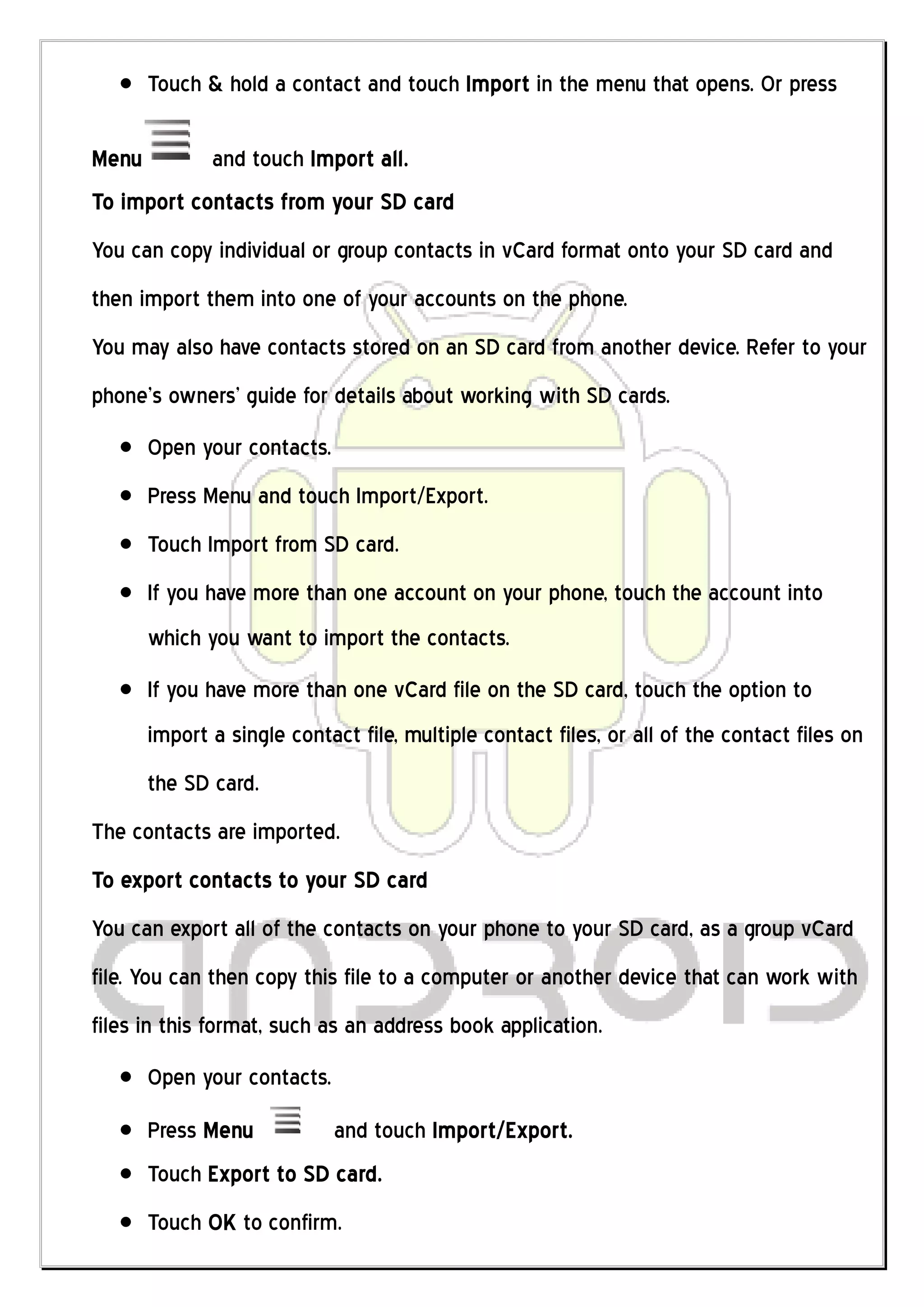 Touch & hold a contact and touch Import in the menu that opens. Or press

Menu          and touch Import all.
To import contacts from your SD card
You can copy individual or group contacts in vCard format onto your SD card and
then import them into one of your accounts on the phone.
You may also have contacts stored on an SD card from another device. Refer to your
phone’s owners’ guide for details about working with SD cards.
       Open your contacts.
       Press Menu and touch Import/Export.
       Touch Import from SD card.
       If you have more than one account on your phone, touch the account into
       which you want to import the contacts.
       If you have more than one vCard file on the SD card, touch the option to
       import a single contact file, multiple contact files, or all of the contact files on
       the SD card.
The contacts are imported.
To export contacts to your SD card
You can export all of the contacts on your phone to your SD card, as a group vCard
file. You can then copy this file to a computer or another device that can work with
files in this format, such as an address book application.
       Open your contacts.
       Press Menu            and touch Import/Export.
       Touch Export to SD card.
       Touch OK to confirm.
 