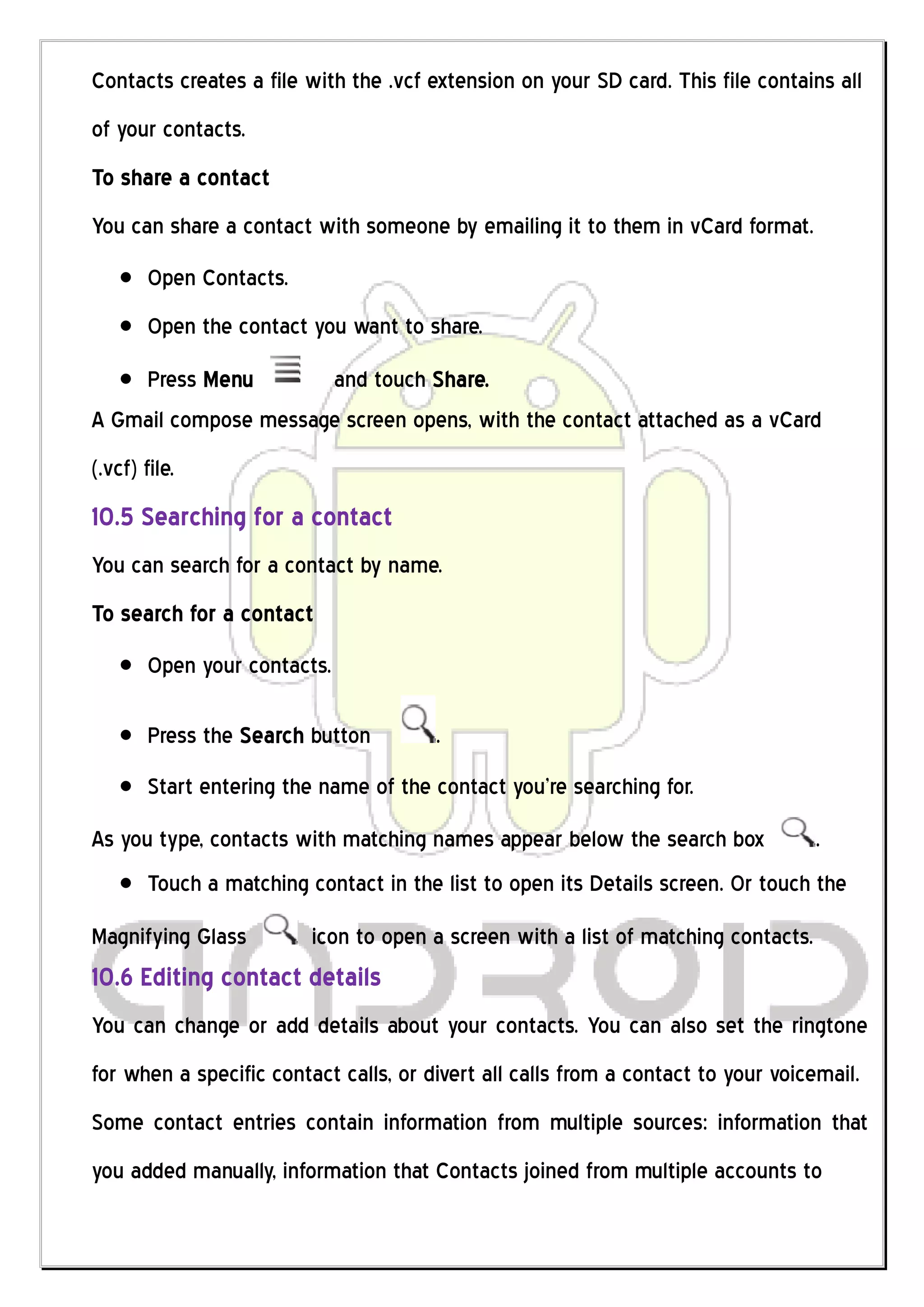 Contacts creates a file with the .vcf extension on your SD card. This file contains all
of your contacts.
To share a contact
You can share a contact with someone by emailing it to them in vCard format.
        Open Contacts.
        Open the contact you want to share.
    Press Menu        and touch Share.
A Gmail compose message screen opens, with the contact attached as a vCard
(.vcf) file.
10.5 Searching for a contact
You can search for a contact by name.
To search for a contact
        Open your contacts.

        Press the Search button        .
        Start entering the name of the contact you’re searching for.
As you type, contacts with matching names appear below the search box               .
        Touch a matching contact in the list to open its Details screen. Or touch the
Magnifying Glass          icon to open a screen with a list of matching contacts.
10.6 Editing contact details
You can change or add details about your contacts. You can also set the ringtone
for when a specific contact calls, or divert all calls from a contact to your voicemail.
Some contact entries contain information from multiple sources: information that
you added manually, information that Contacts joined from multiple accounts to
 