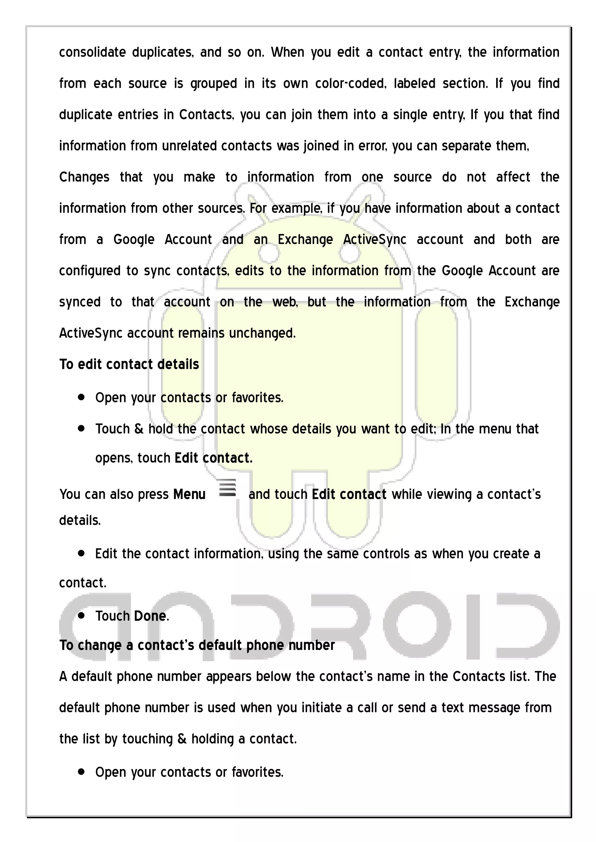 consolidate duplicates, and so on. When you edit a contact entry, the information
from each source is grouped in its own color-coded, labeled section. If you find
duplicate entries in Contacts, you can join them into a single entry, If you that find
information from unrelated contacts was joined in error, you can separate them,
Changes that you make to information from one source do not affect the
information from other sources. For example, if you have information about a contact
from a Google Account and an Exchange ActiveSync account and both are
configured to sync contacts, edits to the information from the Google Account are
synced to that account on the web, but the information from the Exchange
ActiveSync account remains unchanged.
To edit contact details
      Open your contacts or favorites.
      Touch & hold the contact whose details you want to edit; In the menu that
      opens, touch Edit contact.

You can also press Menu         and touch Edit contact while viewing a contact’s
details.
      Edit the contact information, using the same controls as when you create a
contact.
      Touch Done.
To change a contact’s default phone number
A default phone number appears below the contact’s name in the Contacts list. The
default phone number is used when you initiate a call or send a text message from
the list by touching & holding a contact.
      Open your contacts or favorites.
 