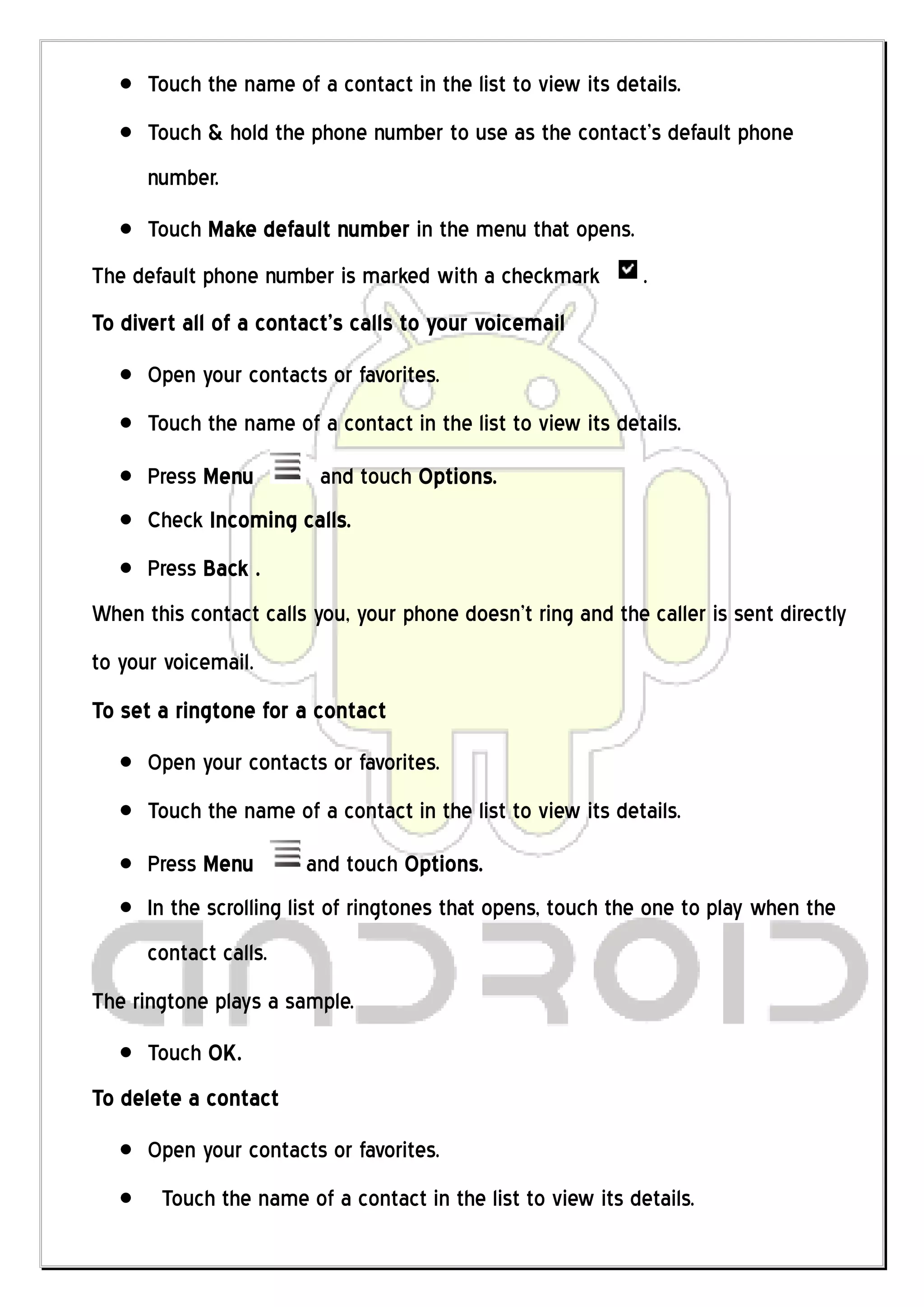 Touch the name of a contact in the list to view its details.
      Touch & hold the phone number to use as the contact’s default phone
      number.
      Touch Make default number in the menu that opens.
The default phone number is marked with a checkmark          .
To divert all of a contact’s calls to your voicemail
      Open your contacts or favorites.
      Touch the name of a contact in the list to view its details.
      Press Menu         and touch Options.
      Check Incoming calls.
      Press Back .
When this contact calls you, your phone doesn’t ring and the caller is sent directly
to your voicemail.
To set a ringtone for a contact
      Open your contacts or favorites.
      Touch the name of a contact in the list to view its details.
      Press Menu       and touch Options.
      In the scrolling list of ringtones that opens, touch the one to play when the
      contact calls.
The ringtone plays a sample.
      Touch OK.
To delete a contact
      Open your contacts or favorites.
       Touch the name of a contact in the list to view its details.
 