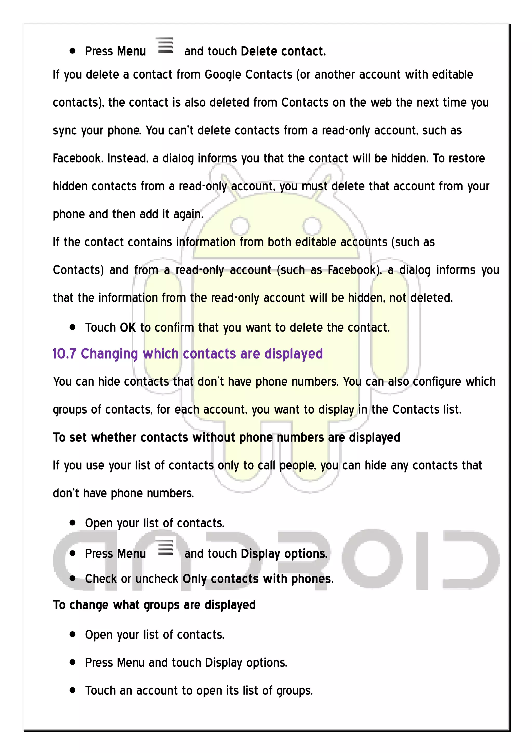 Press Menu         and touch Delete contact.
If you delete a contact from Google Contacts (or another account with editable
contacts), the contact is also deleted from Contacts on the web the next time you
sync your phone. You can’t delete contacts from a read-only account, such as
Facebook. Instead, a dialog informs you that the contact will be hidden. To restore
hidden contacts from a read-only account, you must delete that account from your
phone and then add it again.
If the contact contains information from both editable accounts (such as
Contacts) and from a read-only account (such as Facebook), a dialog informs you
that the information from the read-only account will be hidden, not deleted.
      Touch OK to confirm that you want to delete the contact.
10.7 Changing which contacts are displayed
You can hide contacts that don’t have phone numbers. You can also configure which
groups of contacts, for each account, you want to display in the Contacts list.
To set whether contacts without phone numbers are displayed
If you use your list of contacts only to call people, you can hide any contacts that
don’t have phone numbers.
      Open your list of contacts.
      Press Menu         and touch Display options.
      Check or uncheck Only contacts with phones.
To change what groups are displayed
      Open your list of contacts.
      Press Menu and touch Display options.
      Touch an account to open its list of groups.
 
