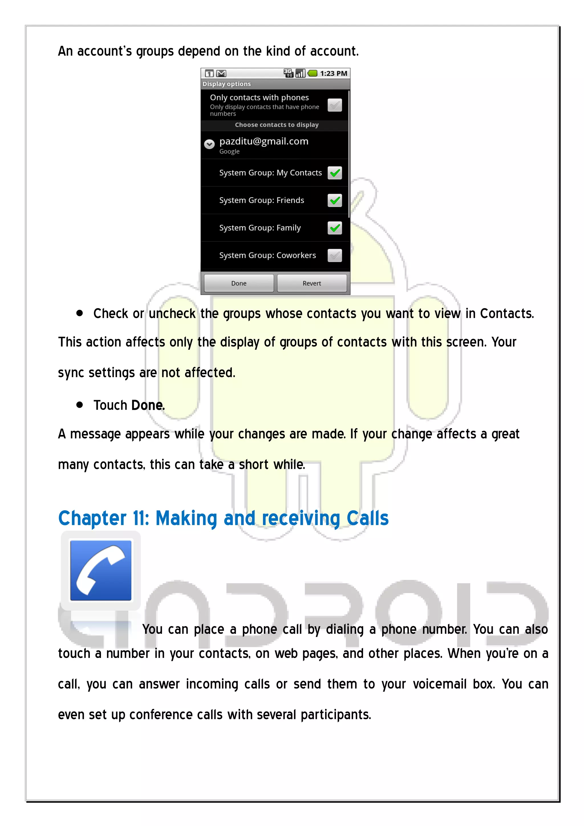 An account’s groups depend on the kind of account.




      Check or uncheck the groups whose contacts you want to view in Contacts.
This action affects only the display of groups of contacts with this screen. Your
sync settings are not affected.
      Touch Done.
A message appears while your changes are made. If your change affects a great
many contacts, this can take a short while.


Chapter 11: Making and receiving Calls



            You can place a phone call by dialing a phone number. You can also
touch a number in your contacts, on web pages, and other places. When you're on a
call, you can answer incoming calls or send them to your voicemail box. You can
even set up conference calls with several participants.
 