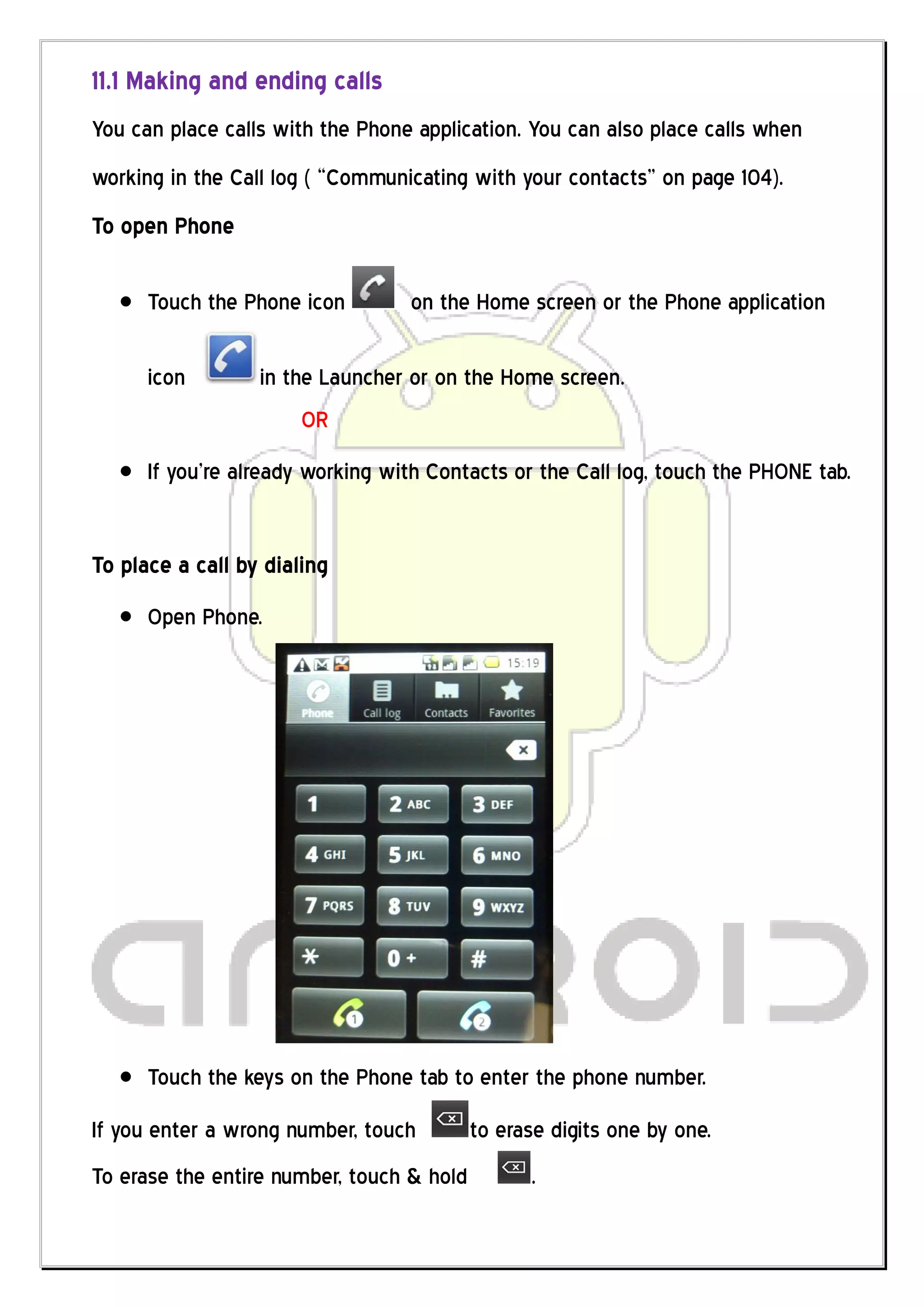 11.1 Making and ending calls
You can place calls with the Phone application. You can also place calls when
working in the Call log ( “Communicating with your contacts” on page 104).
To open Phone

      Touch the Phone icon        on the Home screen or the Phone application

      icon        in the Launcher or on the Home screen.
                       OR
      If you’re already working with Contacts or the Call log, touch the PHONE tab.


To place a call by dialing
      Open Phone.




      Touch the keys on the Phone tab to enter the phone number.
If you enter a wrong number, touch         to erase digits one by one.
To erase the entire number, touch & hold         .
 