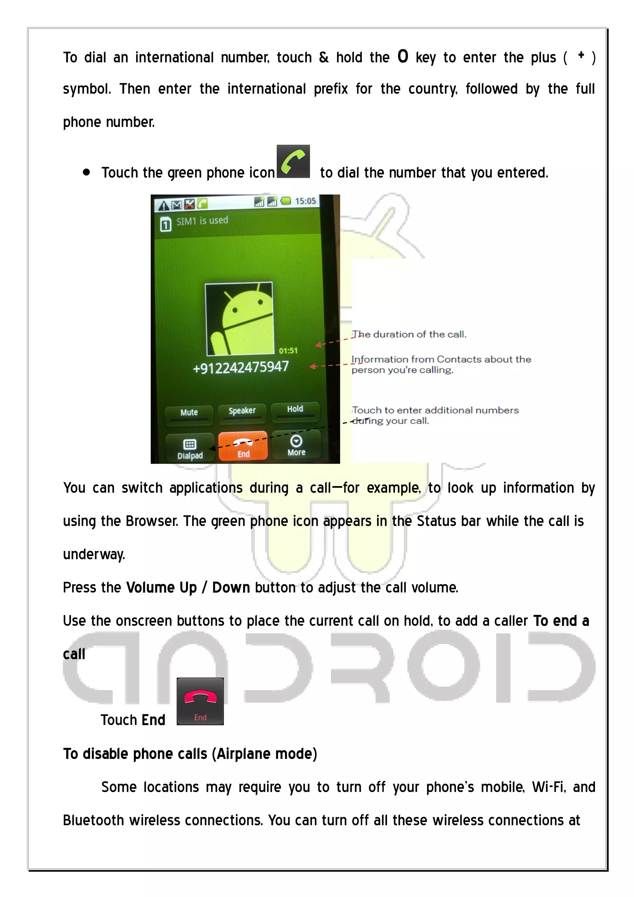 To dial an international number, touch & hold the    0 key to enter the plus ( + )
symbol. Then enter the international prefix for the country, followed by the full
phone number.

       Touch the green phone icon        to dial the number that you entered.




You can switch applications during a call—for example, to look up information by
using the Browser. The green phone icon appears in the Status bar while the call is
underway.
Press the Volume Up / Down button to adjust the call volume.
Use the onscreen buttons to place the current call on hold, to add a caller To end a
call


       Touch End
To disable phone calls (Airplane mode)
       Some locations may require you to turn off your phone’s mobile, Wi-Fi, and
Bluetooth wireless connections. You can turn off all these wireless connections at
 