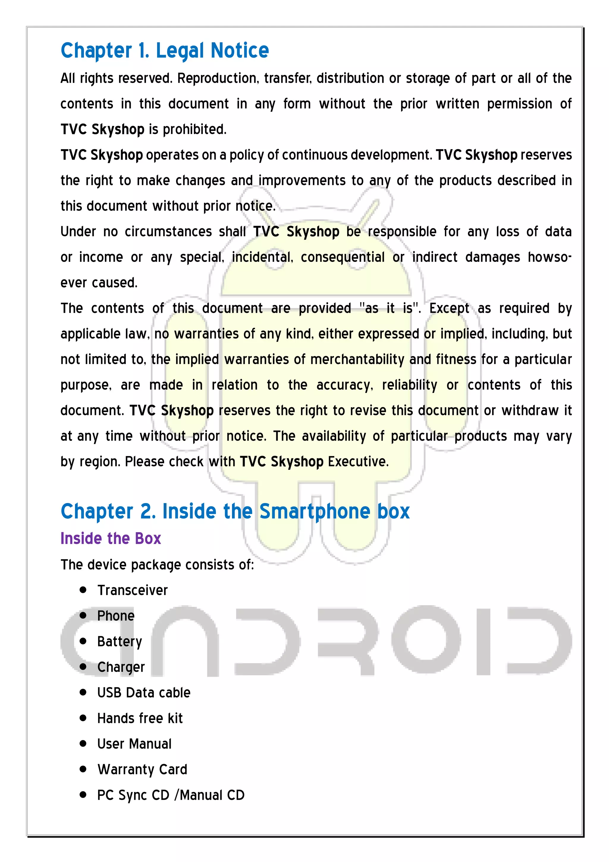 Chapter 1. Legal Notice
All rights reserved. Reproduction, transfer, distribution or storage of part or all of the
contents in this document in any form without the prior written permission of
TVC Skyshop is prohibited.
TVC Skyshop operates on a policy of continuous development. TVC Skyshop reserves
the right to make changes and improvements to any of the products described in
this document without prior notice.
Under no circumstances shall TVC Skyshop be responsible for any loss of data
or income or any special, incidental, consequential or indirect damages howso-
ever caused.
The contents of this document are provided "as it is". Except as required by
applicable law, no warranties of any kind, either expressed or implied, including, but
not limited to, the implied warranties of merchantability and fitness for a particular
purpose, are made in relation to the accuracy, reliability or contents of this
document. TVC Skyshop reserves the right to revise this document or withdraw it
at any time without prior notice. The availability of particular products may vary
by region. Please check with TVC Skyshop Executive.

Chapter 2. Inside the Smartphone box
Inside the Box
The device package consists of:
     Transceiver
     Phone
     Battery
     Charger
     USB Data cable
     Hands free kit
     User Manual
     Warranty Card
     PC Sync CD /Manual CD
 
