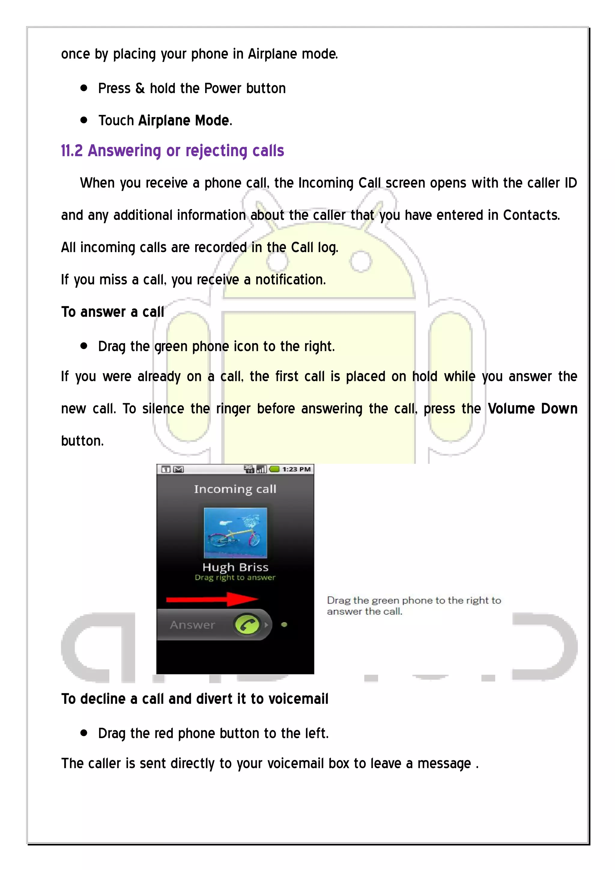 once by placing your phone in Airplane mode.
      Press & hold the Power button
      Touch Airplane Mode.
11.2 Answering or rejecting calls
   When you receive a phone call, the Incoming Call screen opens with the caller ID
and any additional information about the caller that you have entered in Contacts.
All incoming calls are recorded in the Call log.
If you miss a call, you receive a notification.
To answer a call
      Drag the green phone icon to the right.
If you were already on a call, the first call is placed on hold while you answer the
new call. To silence the ringer before answering the call, press the Volume Down
button.




To decline a call and divert it to voicemail
      Drag the red phone button to the left.
The caller is sent directly to your voicemail box to leave a message .
 