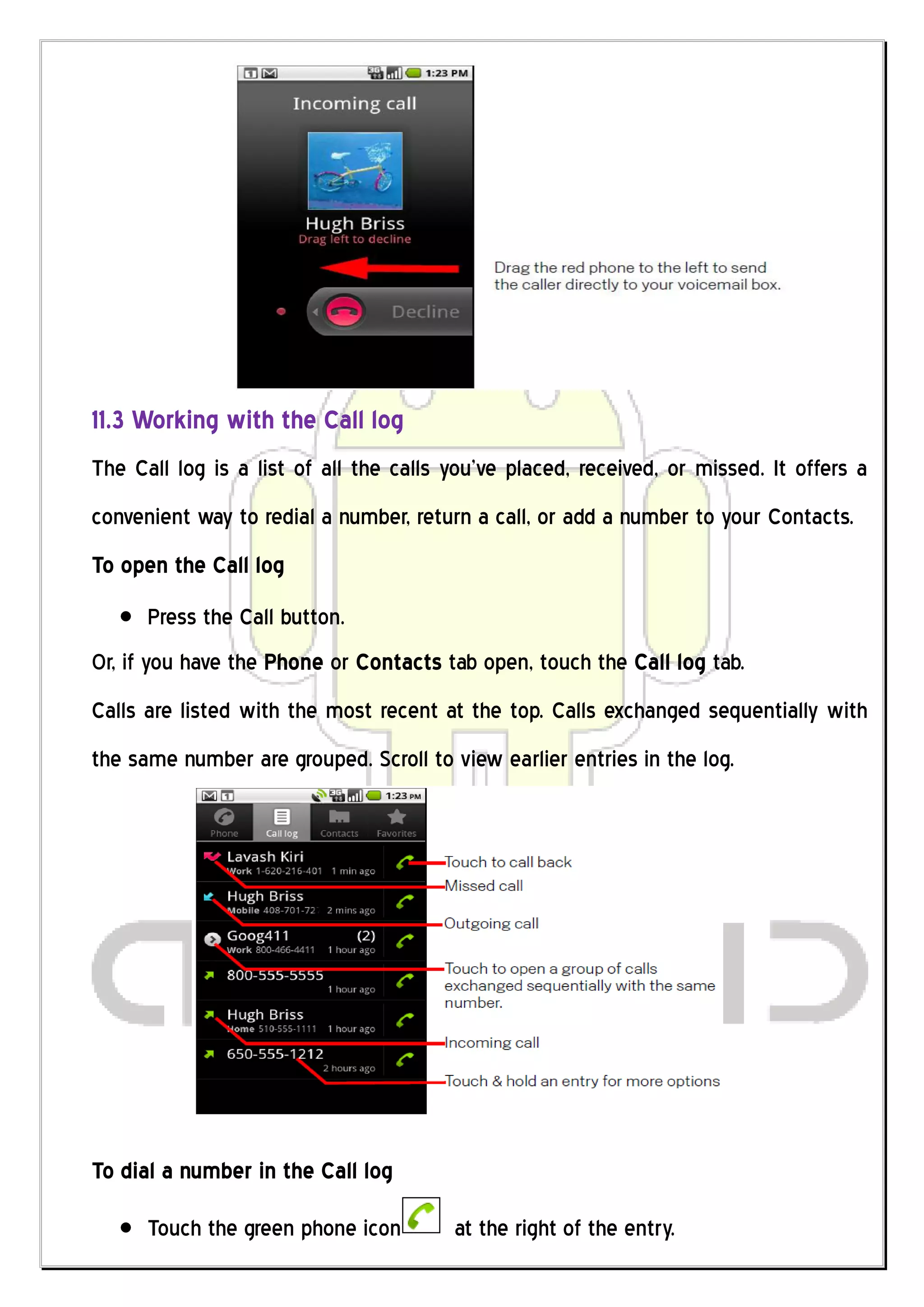 11.3 Working with the Call log
The Call log is a list of all the calls you’ve placed, received, or missed. It offers a
convenient way to redial a number, return a call, or add a number to your Contacts.
To open the Call log
      Press the Call button.
Or, if you have the Phone or Contacts tab open, touch the Call log tab.
Calls are listed with the most recent at the top. Calls exchanged sequentially with
the same number are grouped. Scroll to view earlier entries in the log.




To dial a number in the Call log

      Touch the green phone icon        at the right of the entry.
 