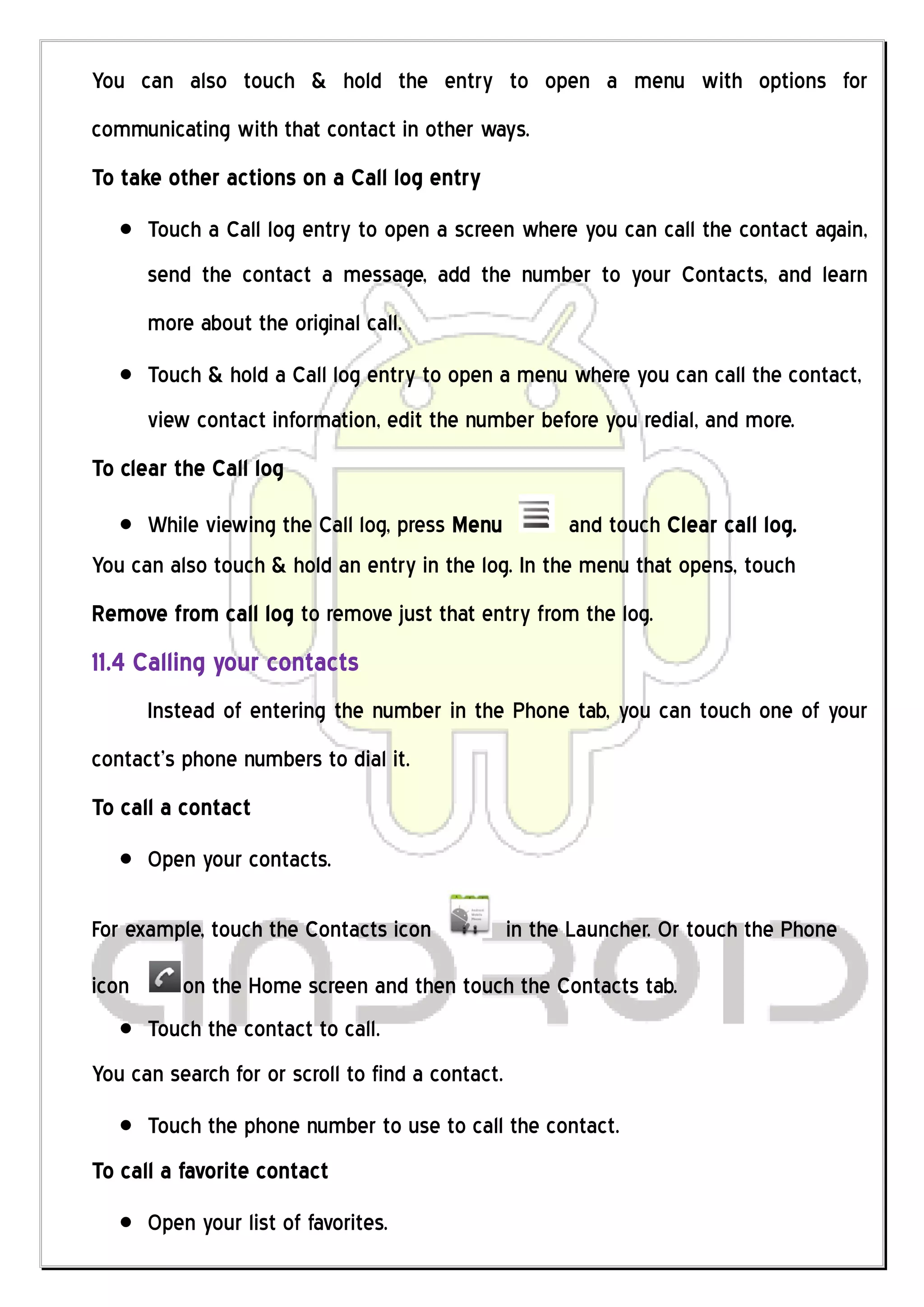You can also touch & hold the entry to open a menu with options for
communicating with that contact in other ways.
To take other actions on a Call log entry
       Touch a Call log entry to open a screen where you can call the contact again,
       send the contact a message, add the number to your Contacts, and learn
       more about the original call.
       Touch & hold a Call log entry to open a menu where you can call the contact,
       view contact information, edit the number before you redial, and more.
To clear the Call log

      While viewing the Call log, press Menu         and touch Clear call log.
You can also touch & hold an entry in the log. In the menu that opens, touch
Remove from call log to remove just that entry from the log.
11.4 Calling your contacts
       Instead of entering the number in the Phone tab, you can touch one of your
contact’s phone numbers to dial it.
To call a contact
       Open your contacts.

For example, touch the Contacts icon              in the Launcher. Or touch the Phone

icon       on the Home screen and then touch the Contacts tab.
       Touch the contact to call.
You can search for or scroll to find a contact.
       Touch the phone number to use to call the contact.
To call a favorite contact
       Open your list of favorites.
 
