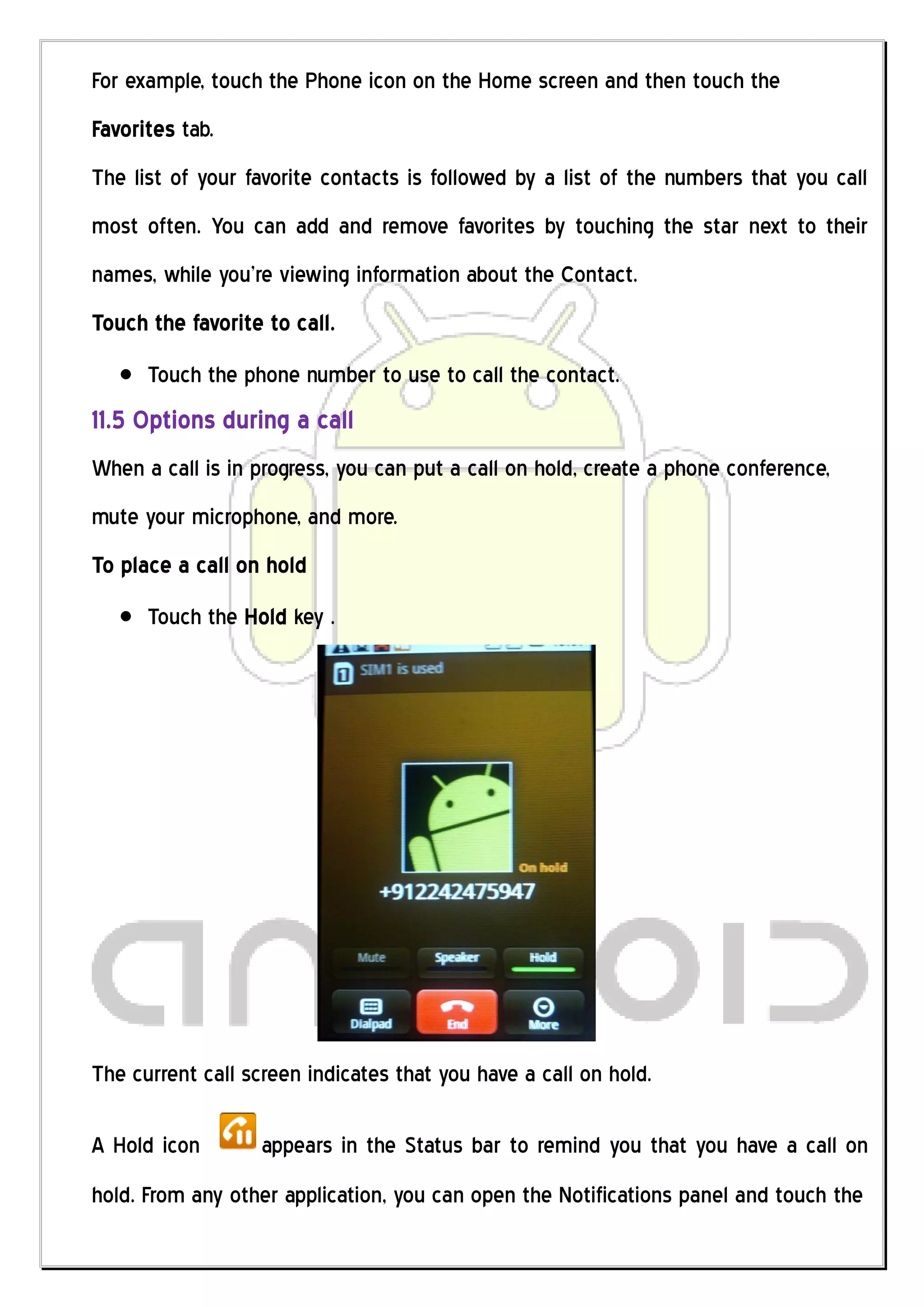 For example, touch the Phone icon on the Home screen and then touch the
Favorites tab.
The list of your favorite contacts is followed by a list of the numbers that you call
most often. You can add and remove favorites by touching the star next to their
names, while you’re viewing information about the Contact.
Touch the favorite to call.
      Touch the phone number to use to call the contact.
11.5 Options during a call
When a call is in progress, you can put a call on hold, create a phone conference,
mute your microphone, and more.
To place a call on hold
      Touch the Hold key .




The current call screen indicates that you have a call on hold.

A Hold icon        appears in the Status bar to remind you that you have a call on
hold. From any other application, you can open the Notifications panel and touch the
 