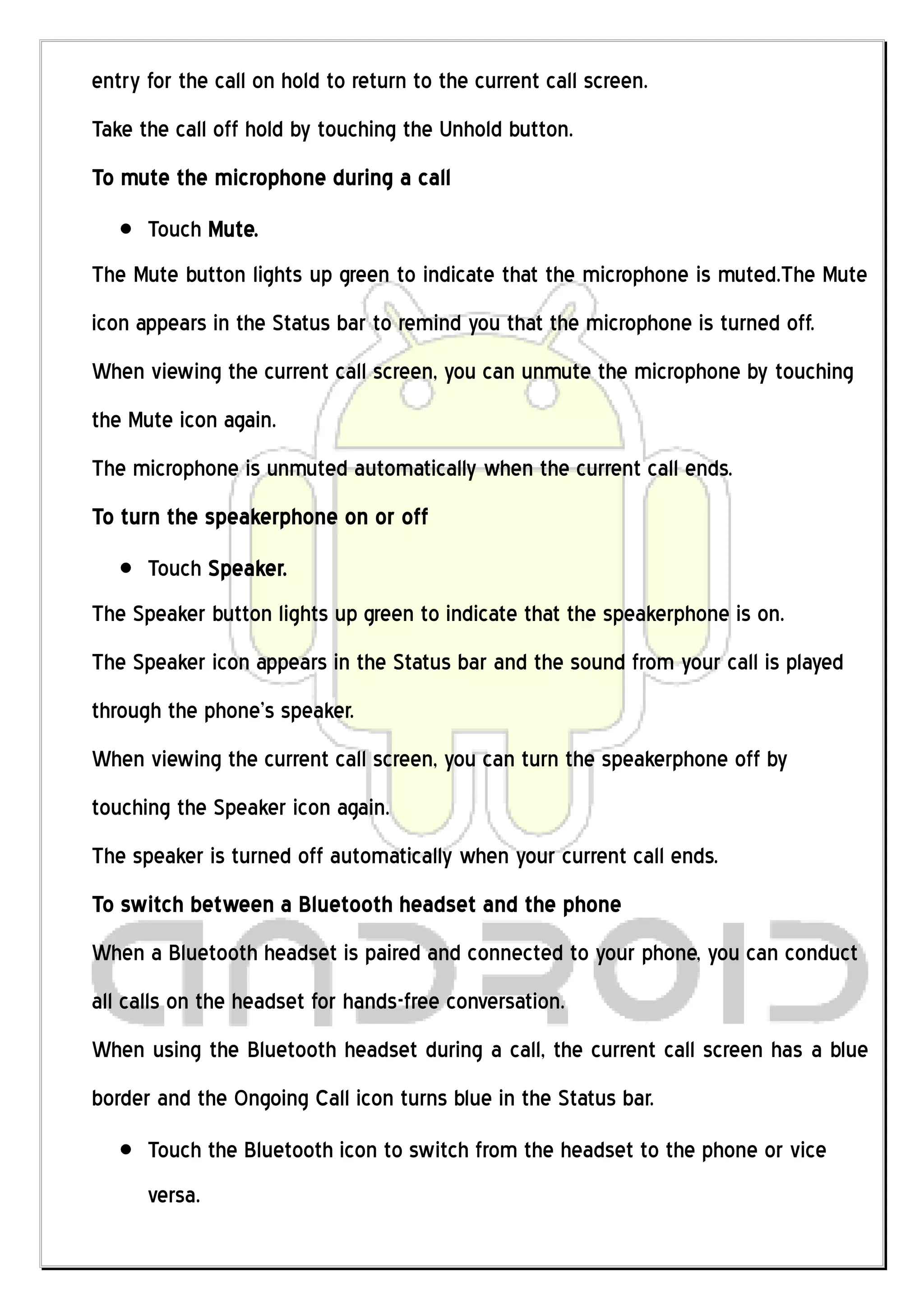 entry for the call on hold to return to the current call screen.
Take the call off hold by touching the Unhold button.
To mute the microphone during a call
      Touch Mute.
The Mute button lights up green to indicate that the microphone is muted.The Mute
icon appears in the Status bar to remind you that the microphone is turned off.
When viewing the current call screen, you can unmute the microphone by touching
the Mute icon again.
The microphone is unmuted automatically when the current call ends.
To turn the speakerphone on or off
      Touch Speaker.
The Speaker button lights up green to indicate that the speakerphone is on.
The Speaker icon appears in the Status bar and the sound from your call is played
through the phone’s speaker.
When viewing the current call screen, you can turn the speakerphone off by
touching the Speaker icon again.
The speaker is turned off automatically when your current call ends.
To switch between a Bluetooth headset and the phone
When a Bluetooth headset is paired and connected to your phone, you can conduct
all calls on the headset for hands-free conversation.
When using the Bluetooth headset during a call, the current call screen has a blue
border and the Ongoing Call icon turns blue in the Status bar.
      Touch the Bluetooth icon to switch from the headset to the phone or vice
      versa.
 