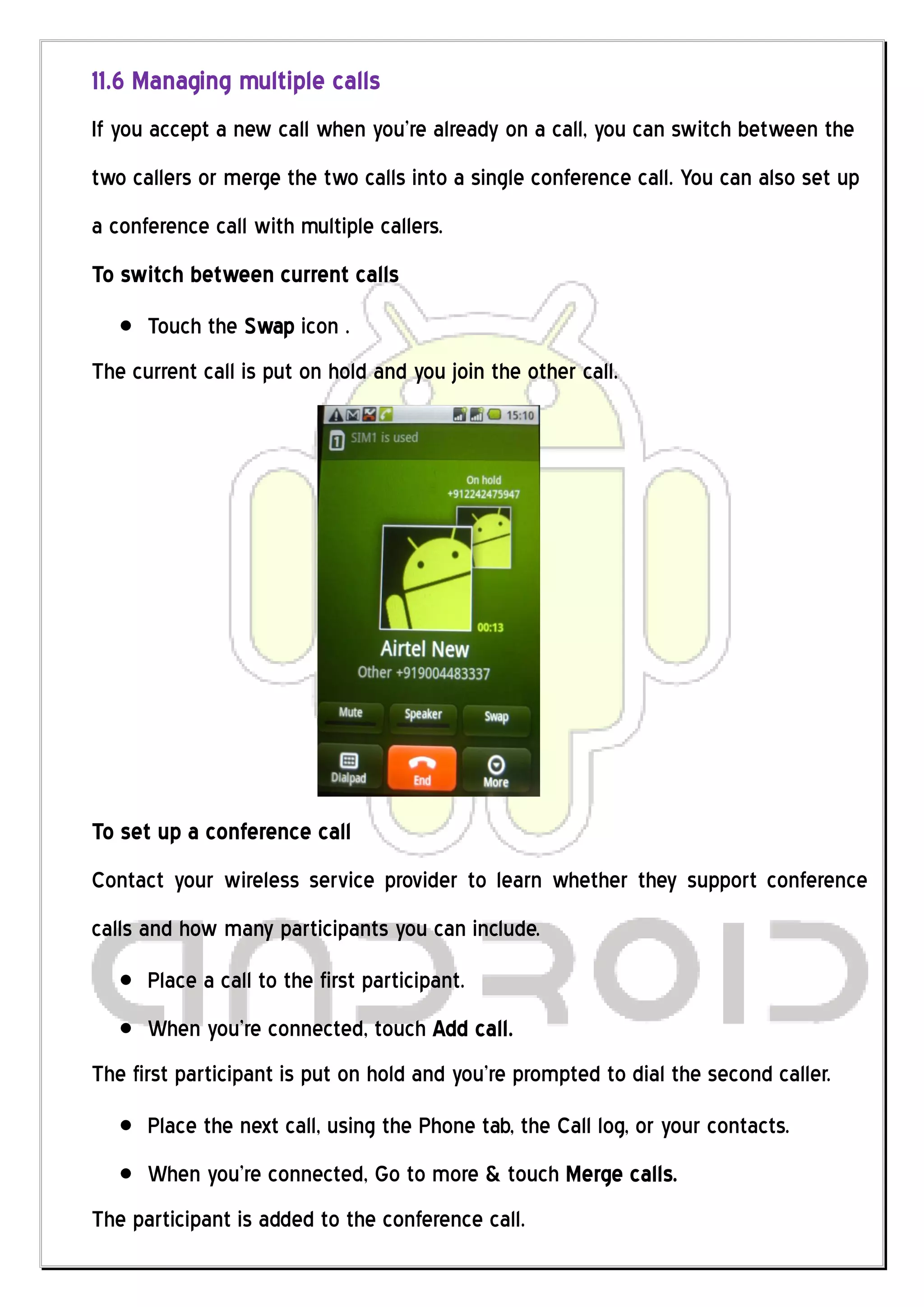 11.6 Managing multiple calls
If you accept a new call when you’re already on a call, you can switch between the
two callers or merge the two calls into a single conference call. You can also set up
a conference call with multiple callers.
To switch between current calls
      Touch the Swap icon .
The current call is put on hold and you join the other call.




To set up a conference call
Contact your wireless service provider to learn whether they support conference
calls and how many participants you can include.
      Place a call to the first participant.
      When you’re connected, touch Add call.
The first participant is put on hold and you’re prompted to dial the second caller.
      Place the next call, using the Phone tab, the Call log, or your contacts.
      When you’re connected, Go to more & touch Merge calls.
The participant is added to the conference call.
 