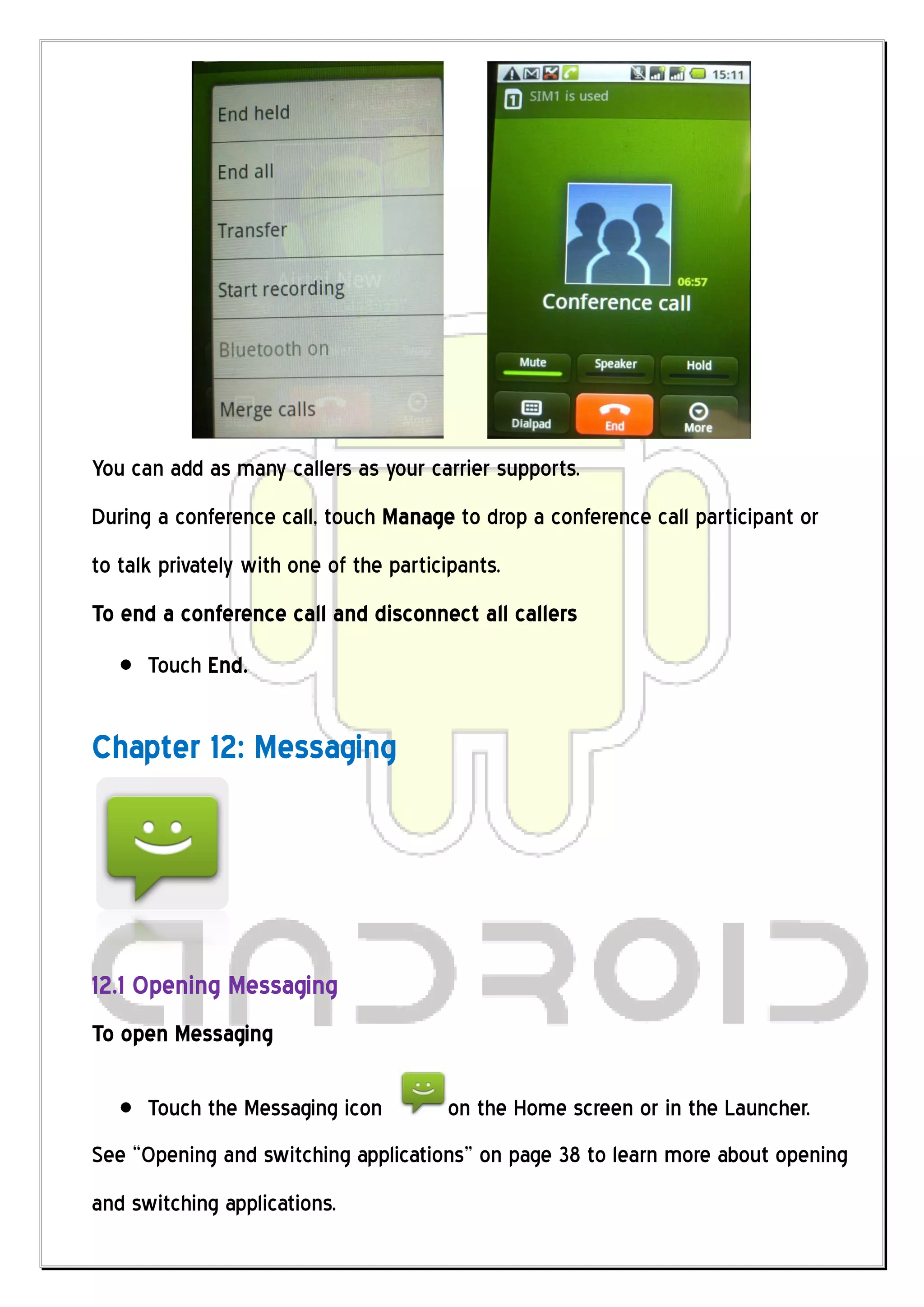 You can add as many callers as your carrier supports.
During a conference call, touch Manage to drop a conference call participant or
to talk privately with one of the participants.
To end a conference call and disconnect all callers
      Touch End.


Chapter 12: Messaging




12.1 Opening Messaging
To open Messaging

      Touch the Messaging icon          on the Home screen or in the Launcher.
See “Opening and switching applications” on page 38 to learn more about opening
and switching applications.
 