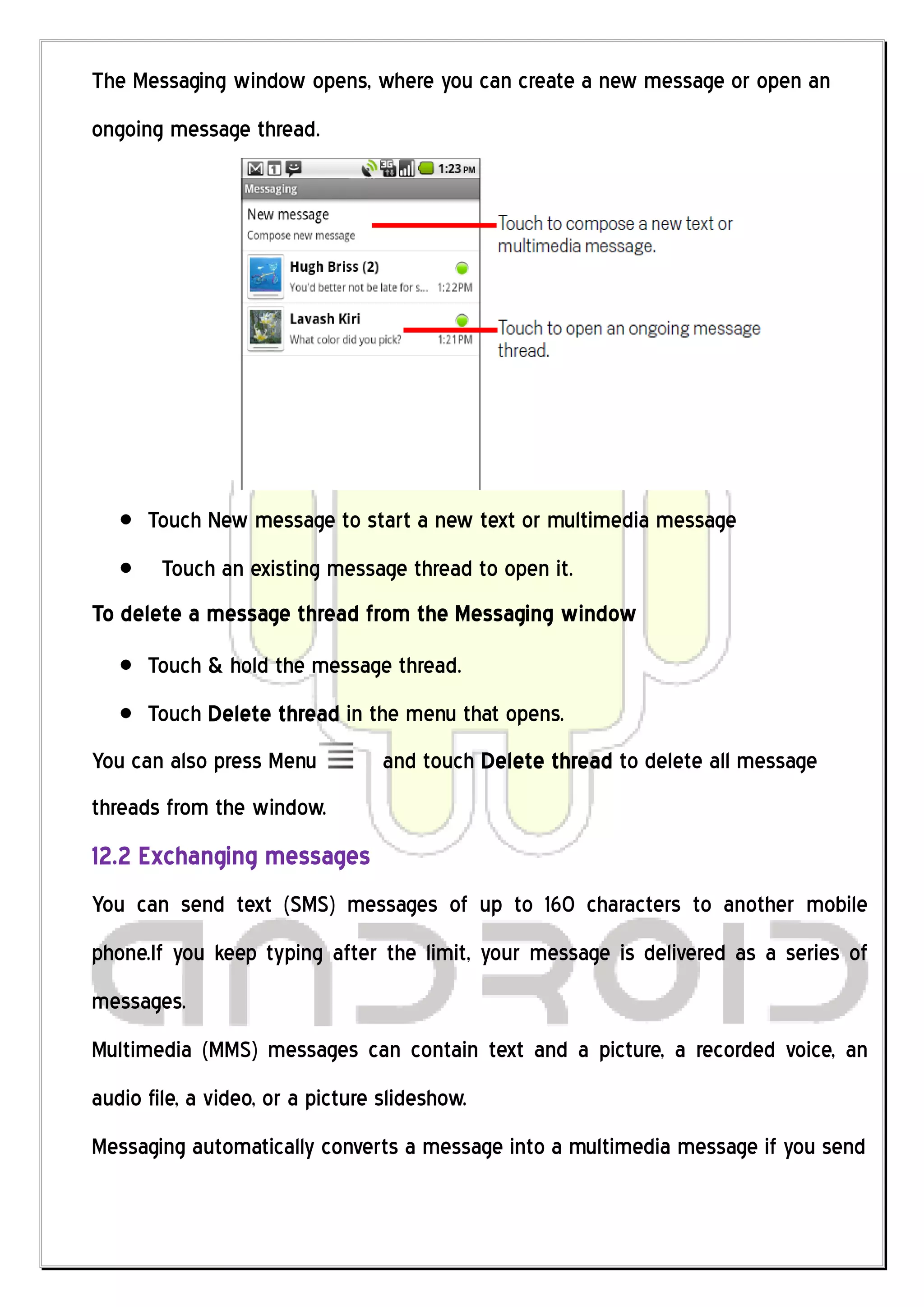 The Messaging window opens, where you can create a new message or open an
ongoing message thread.




      Touch New message to start a new text or multimedia message
        Touch an existing message thread to open it.
To delete a message thread from the Messaging window
      Touch & hold the message thread.
      Touch Delete thread in the menu that opens.
You can also press Menu           and touch Delete thread to delete all message
threads from the window.
12.2 Exchanging messages
You can send text (SMS) messages of up to 160 characters to another mobile
phone.If you keep typing after the limit, your message is delivered as a series of
messages.
Multimedia (MMS) messages can contain text and a picture, a recorded voice, an
audio file, a video, or a picture slideshow.
Messaging automatically converts a message into a multimedia message if you send
 