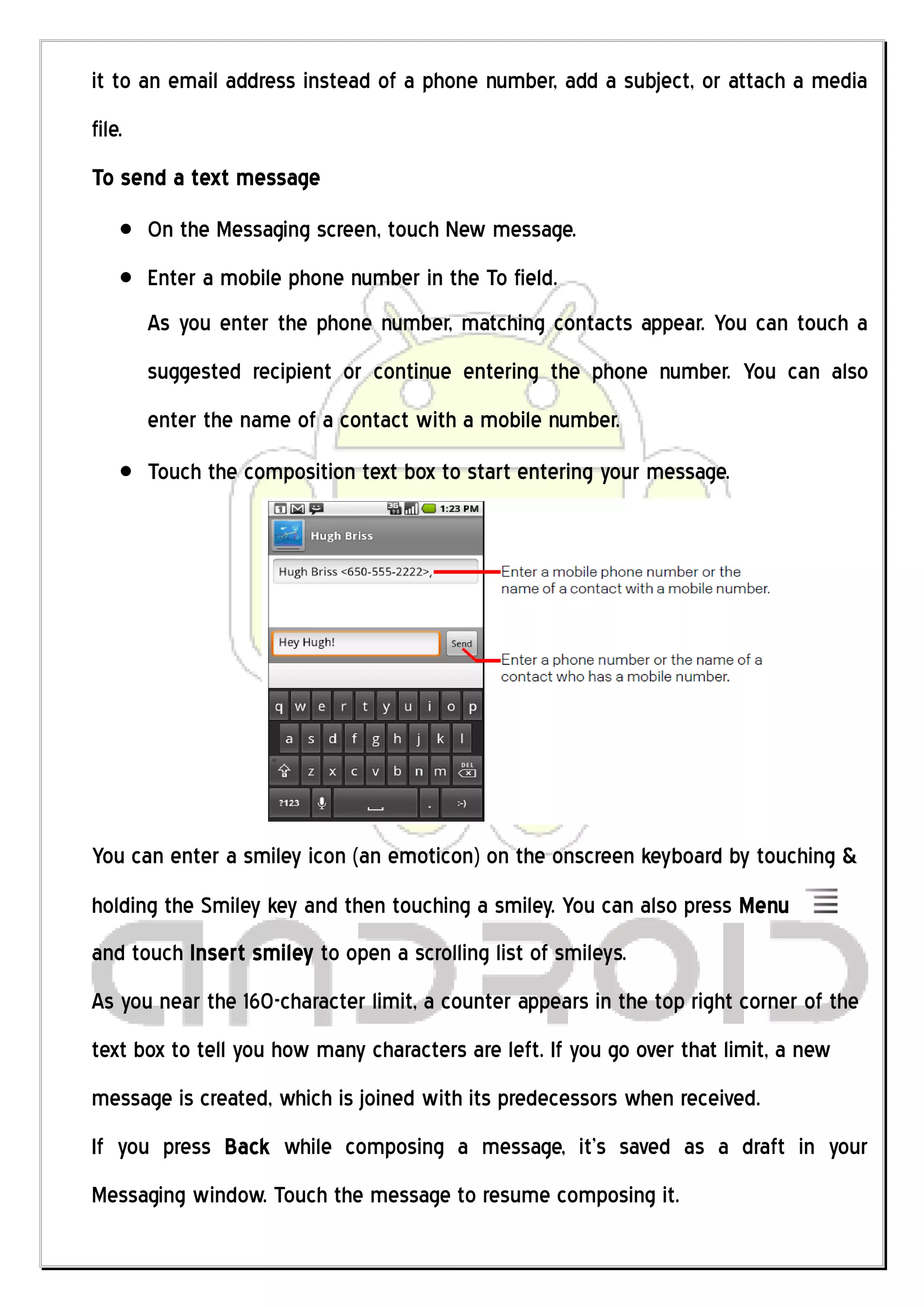 it to an email address instead of a phone number, add a subject, or attach a media
file.
To send a text message
        On the Messaging screen, touch New message.
        Enter a mobile phone number in the To field.
        As you enter the phone number, matching contacts appear. You can touch a
        suggested recipient or continue entering the phone number. You can also
        enter the name of a contact with a mobile number.
        Touch the composition text box to start entering your message.




You can enter a smiley icon (an emoticon) on the onscreen keyboard by touching &
holding the Smiley key and then touching a smiley. You can also press Menu
and touch Insert smiley to open a scrolling list of smileys.
As you near the 160-character limit, a counter appears in the top right corner of the
text box to tell you how many characters are left. If you go over that limit, a new
message is created, which is joined with its predecessors when received.
If you press Back while composing a message, it’s saved as a draft in your
Messaging window. Touch the message to resume composing it.
 