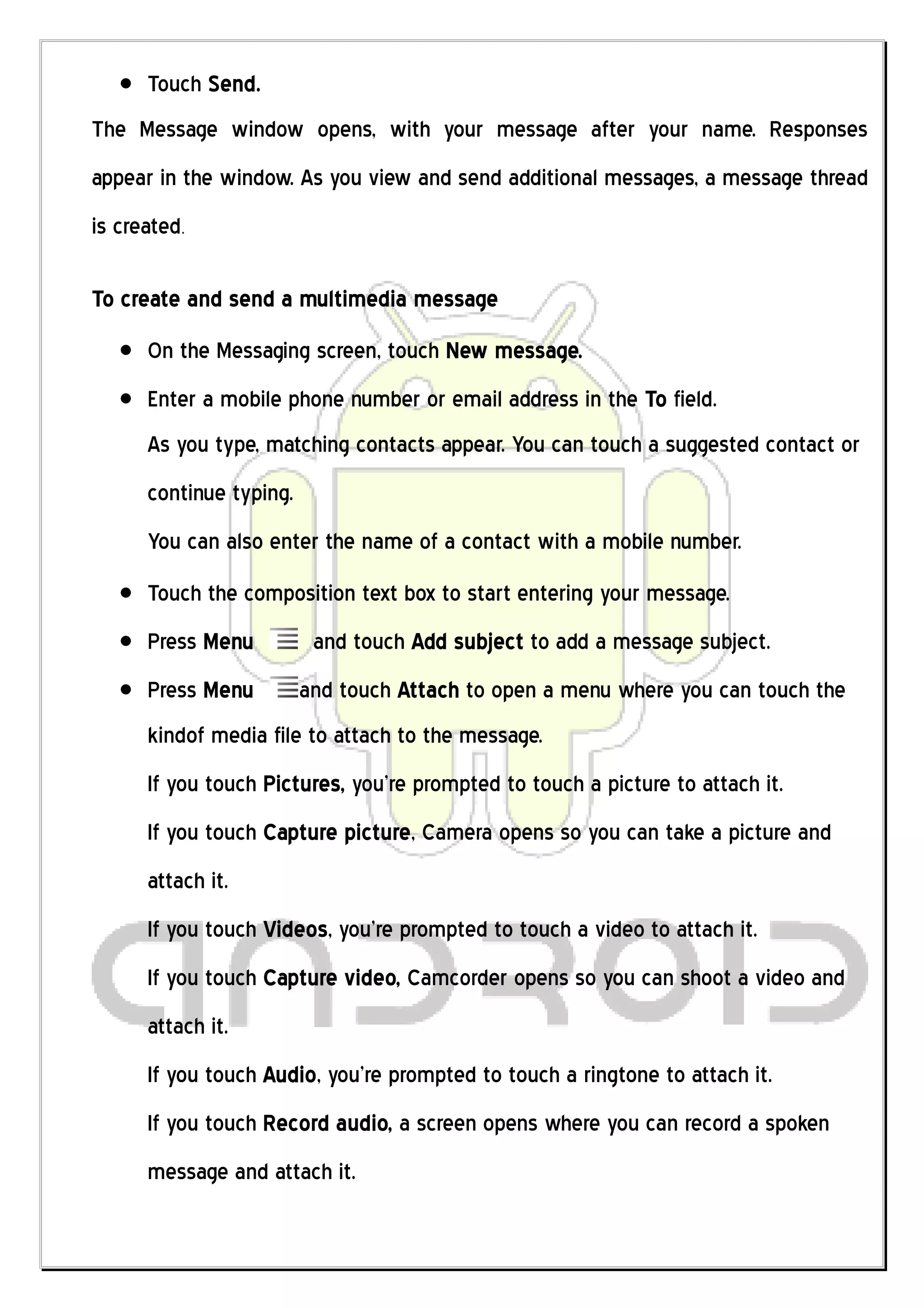 Touch Send.
The Message window opens, with your message after your name. Responses
appear in the window. As you view and send additional messages, a message thread
is created.

To create and send a multimedia message
      On the Messaging screen, touch New message.
      Enter a mobile phone number or email address in the To field.
      As you type, matching contacts appear. You can touch a suggested contact or
      continue typing.
      You can also enter the name of a contact with a mobile number.
      Touch the composition text box to start entering your message.
      Press Menu          and touch Add subject to add a message subject.
      Press Menu         and touch Attach to open a menu where you can touch the
      kindof media file to attach to the message.
      If you touch Pictures, you’re prompted to touch a picture to attach it.
      If you touch Capture picture, Camera opens so you can take a picture and
      attach it.
      If you touch Videos, you’re prompted to touch a video to attach it.
      If you touch Capture video, Camcorder opens so you can shoot a video and
      attach it.
      If you touch Audio, you’re prompted to touch a ringtone to attach it.
      If you touch Record audio, a screen opens where you can record a spoken
      message and attach it.
 