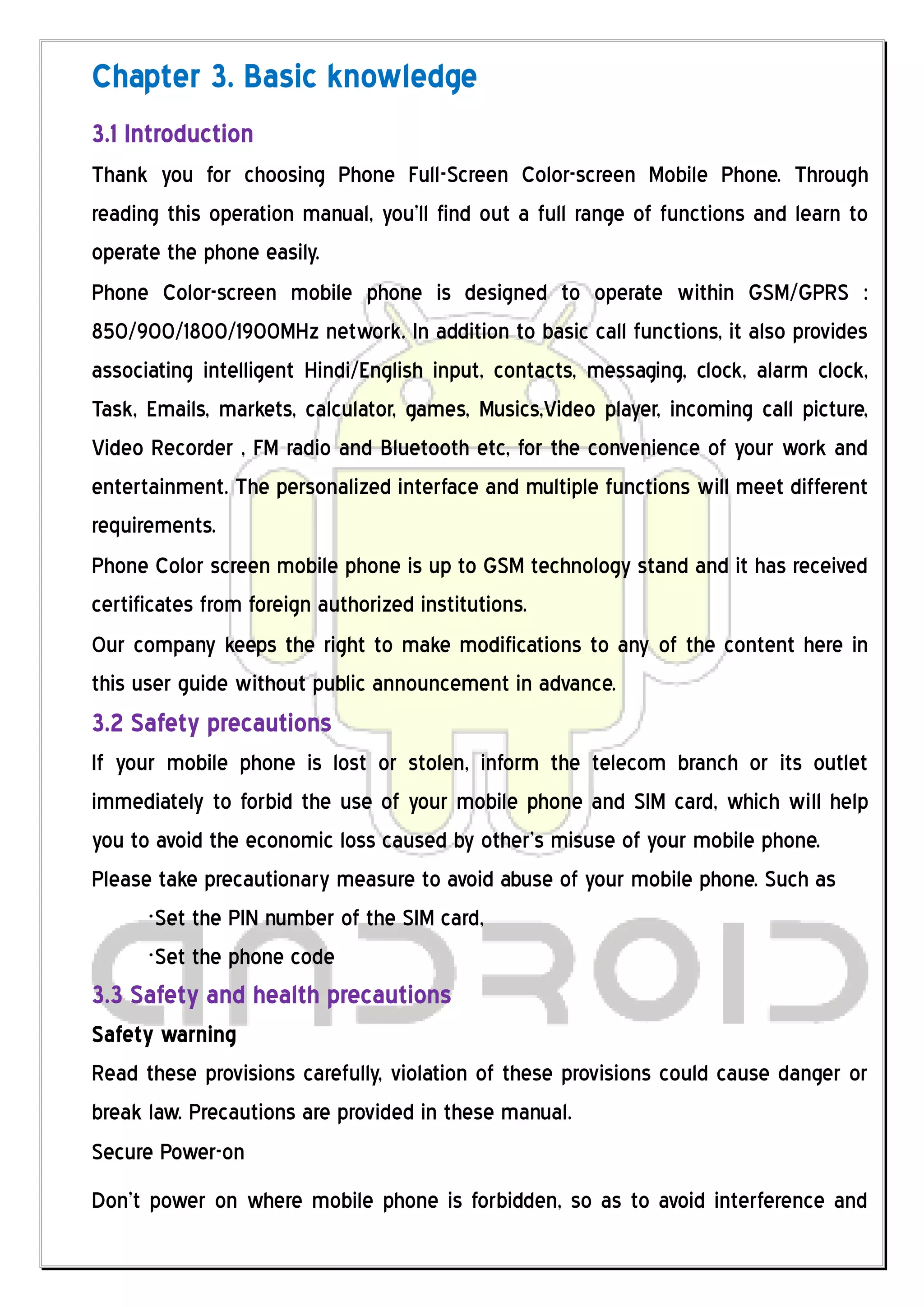 Chapter 3. Basic knowledge
3.1 Introduction
Thank you for choosing Phone Full-Screen Color-screen Mobile Phone. Through
reading this operation manual, you’ll find out a full range of functions and learn to
operate the phone easily.
Phone Color-screen mobile phone is designed to operate within GSM/GPRS :
850/900/1800/1900MHz network. In addition to basic call functions, it also provides
associating intelligent Hindi/English input, contacts, messaging, clock, alarm clock,
Task, Emails, markets, calculator, games, Musics,Video player, incoming call picture,
Video Recorder , FM radio and Bluetooth etc, for the convenience of your work and
entertainment. The personalized interface and multiple functions will meet different
requirements.
Phone Color screen mobile phone is up to GSM technology stand and it has received
certificates from foreign authorized institutions.
Our company keeps the right to make modifications to any of the content here in
this user guide without public announcement in advance.
3.2 Safety precautions
If your mobile phone is lost or stolen, inform the telecom branch or its outlet
immediately to forbid the use of your mobile phone and SIM card, which will help
you to avoid the economic loss caused by other’s misuse of your mobile phone.
Please take precautionary measure to avoid abuse of your mobile phone. Such as
      ·Set the PIN number of the SIM card,
      ·Set the phone code
3.3 Safety and health precautions
Safety warning
Read these provisions carefully, violation of these provisions could cause danger or
break law. Precautions are provided in these manual.
Secure Power-on
Don’t power on where mobile phone is forbidden, so as to avoid interference and
 