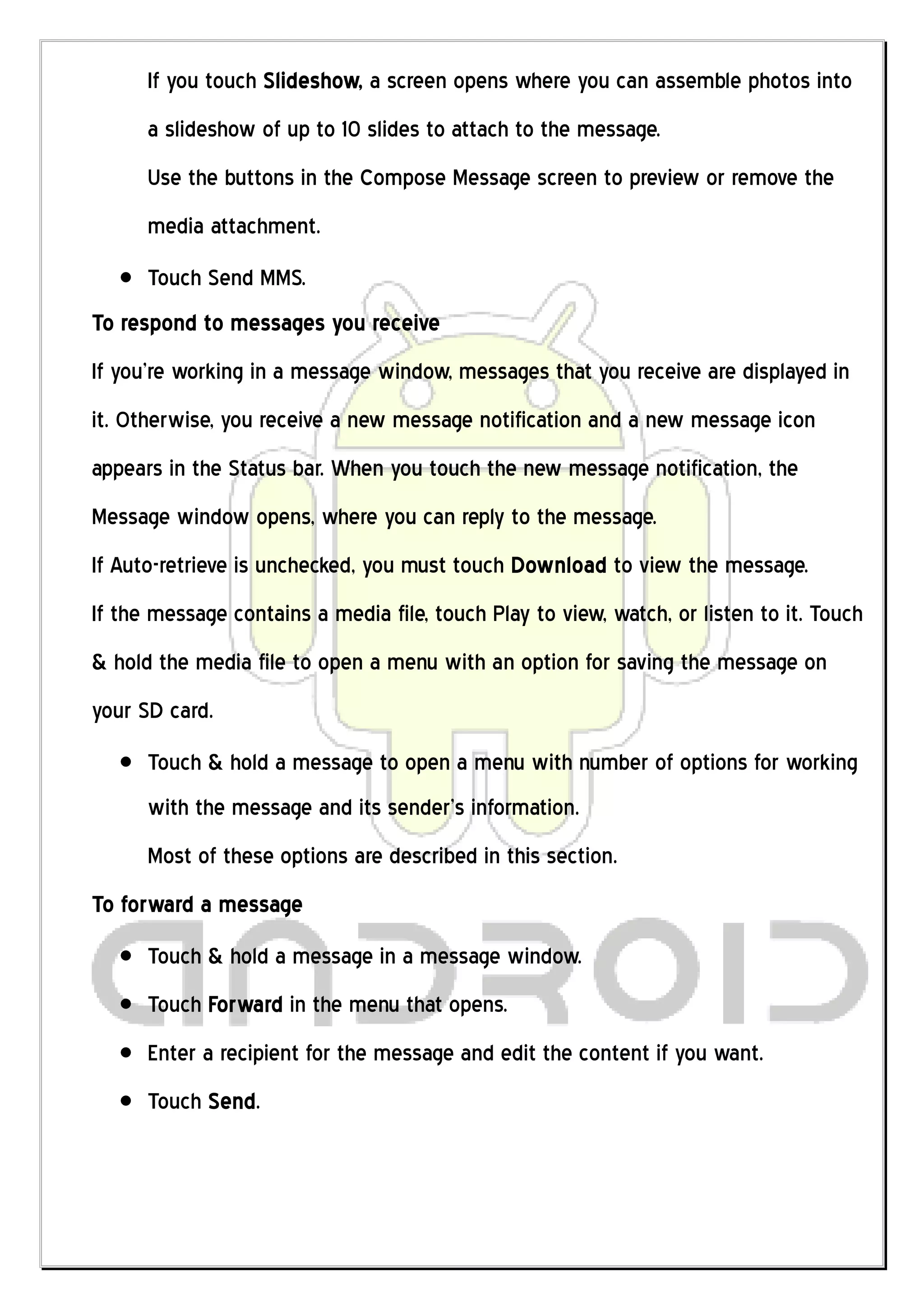 If you touch Slideshow, a screen opens where you can assemble photos into
      a slideshow of up to 10 slides to attach to the message.
      Use the buttons in the Compose Message screen to preview or remove the
      media attachment.
      Touch Send MMS.
To respond to messages you receive
If you’re working in a message window, messages that you receive are displayed in
it. Otherwise, you receive a new message notification and a new message icon
appears in the Status bar. When you touch the new message notification, the
Message window opens, where you can reply to the message.
If Auto-retrieve is unchecked, you must touch Download to view the message.
If the message contains a media file, touch Play to view, watch, or listen to it. Touch
& hold the media file to open a menu with an option for saving the message on
your SD card.
      Touch & hold a message to open a menu with number of options for working
      with the message and its sender’s information.
      Most of these options are described in this section.
To forward a message
      Touch & hold a message in a message window.
      Touch Forward in the menu that opens.
      Enter a recipient for the message and edit the content if you want.
      Touch Send.
 