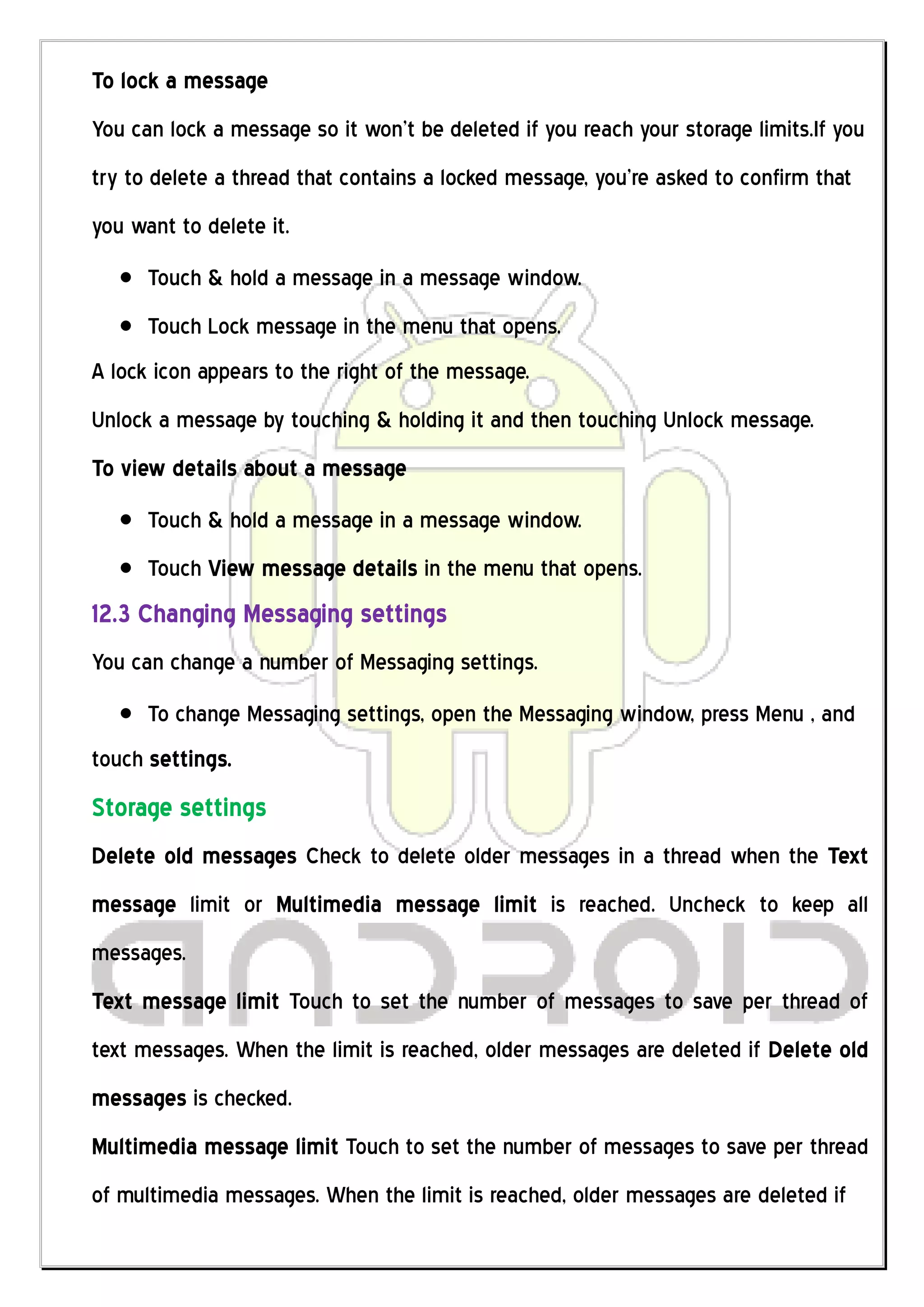 To lock a message
You can lock a message so it won’t be deleted if you reach your storage limits.If you
try to delete a thread that contains a locked message, you’re asked to confirm that
you want to delete it.
      Touch & hold a message in a message window.
      Touch Lock message in the menu that opens.
A lock icon appears to the right of the message.
Unlock a message by touching & holding it and then touching Unlock message.
To view details about a message
      Touch & hold a message in a message window.
      Touch View message details in the menu that opens.
12.3 Changing Messaging settings
You can change a number of Messaging settings.
      To change Messaging settings, open the Messaging window, press Menu , and
touch settings.
Storage settings
Delete old messages Check to delete older messages in a thread when the Text
message limit or Multimedia message limit is reached. Uncheck to keep all
messages.
Text message limit Touch to set the number of messages to save per thread of
text messages. When the limit is reached, older messages are deleted if Delete old
messages is checked.
Multimedia message limit Touch to set the number of messages to save per thread
of multimedia messages. When the limit is reached, older messages are deleted if
 