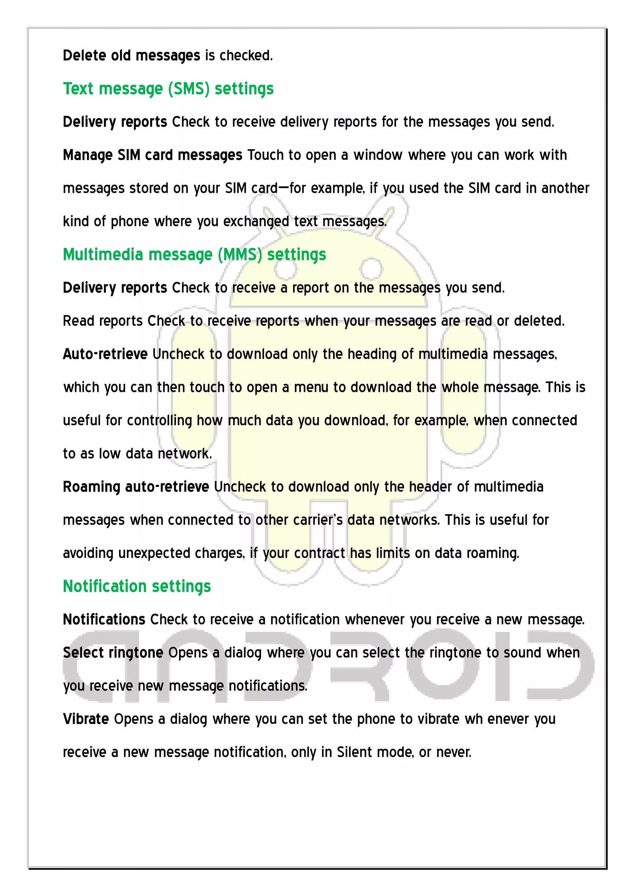Delete old messages is checked.
Text message (SMS) settings
Delivery reports Check to receive delivery reports for the messages you send.
Manage SIM card messages Touch to open a window where you can work with
messages stored on your SIM card—for example, if you used the SIM card in another
kind of phone where you exchanged text messages.
Multimedia message (MMS) settings
Delivery reports Check to receive a report on the messages you send.
Read reports Check to receive reports when your messages are read or deleted.
Auto-retrieve Uncheck to download only the heading of multimedia messages,
which you can then touch to open a menu to download the whole message. This is
useful for controlling how much data you download, for example, when connected
to as low data network.
Roaming auto-retrieve Uncheck to download only the header of multimedia
messages when connected to other carrier’s data networks. This is useful for
avoiding unexpected charges, if your contract has limits on data roaming.
Notification settings
Notifications Check to receive a notification whenever you receive a new message.
Select ringtone Opens a dialog where you can select the ringtone to sound when
you receive new message notifications.
Vibrate Opens a dialog where you can set the phone to vibrate wh enever you
receive a new message notification, only in Silent mode, or never.
 