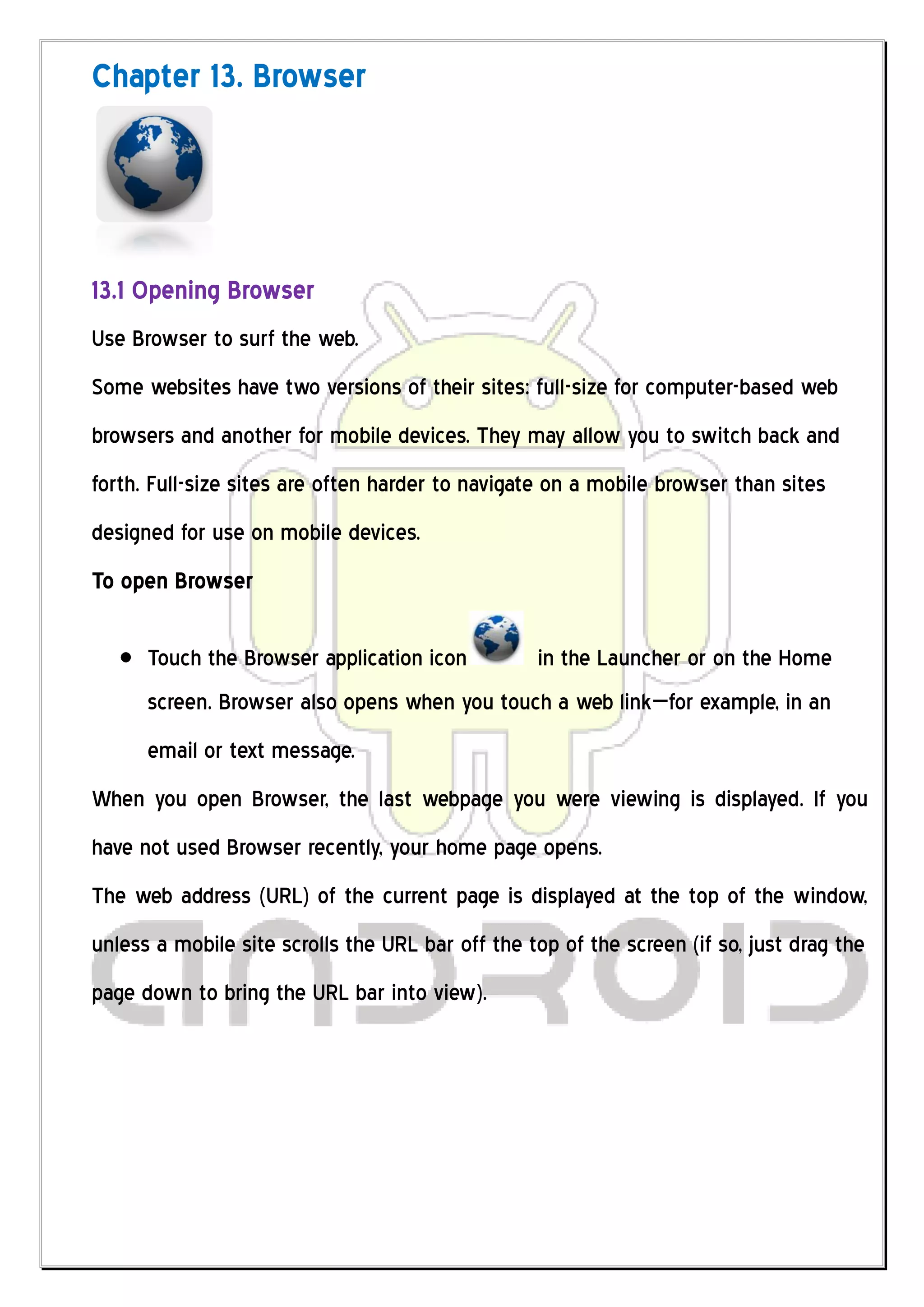Chapter 13. Browser




13.1 Opening Browser
Use Browser to surf the web.
Some websites have two versions of their sites: full-size for computer-based web
browsers and another for mobile devices. They may allow you to switch back and
forth. Full-size sites are often harder to navigate on a mobile browser than sites
designed for use on mobile devices.
To open Browser

      Touch the Browser application icon          in the Launcher or on the Home
      screen. Browser also opens when you touch a web link—for example, in an
      email or text message.
When you open Browser, the last webpage you were viewing is displayed. If you
have not used Browser recently, your home page opens.
The web address (URL) of the current page is displayed at the top of the window,
unless a mobile site scrolls the URL bar off the top of the screen (if so, just drag the
page down to bring the URL bar into view).
 