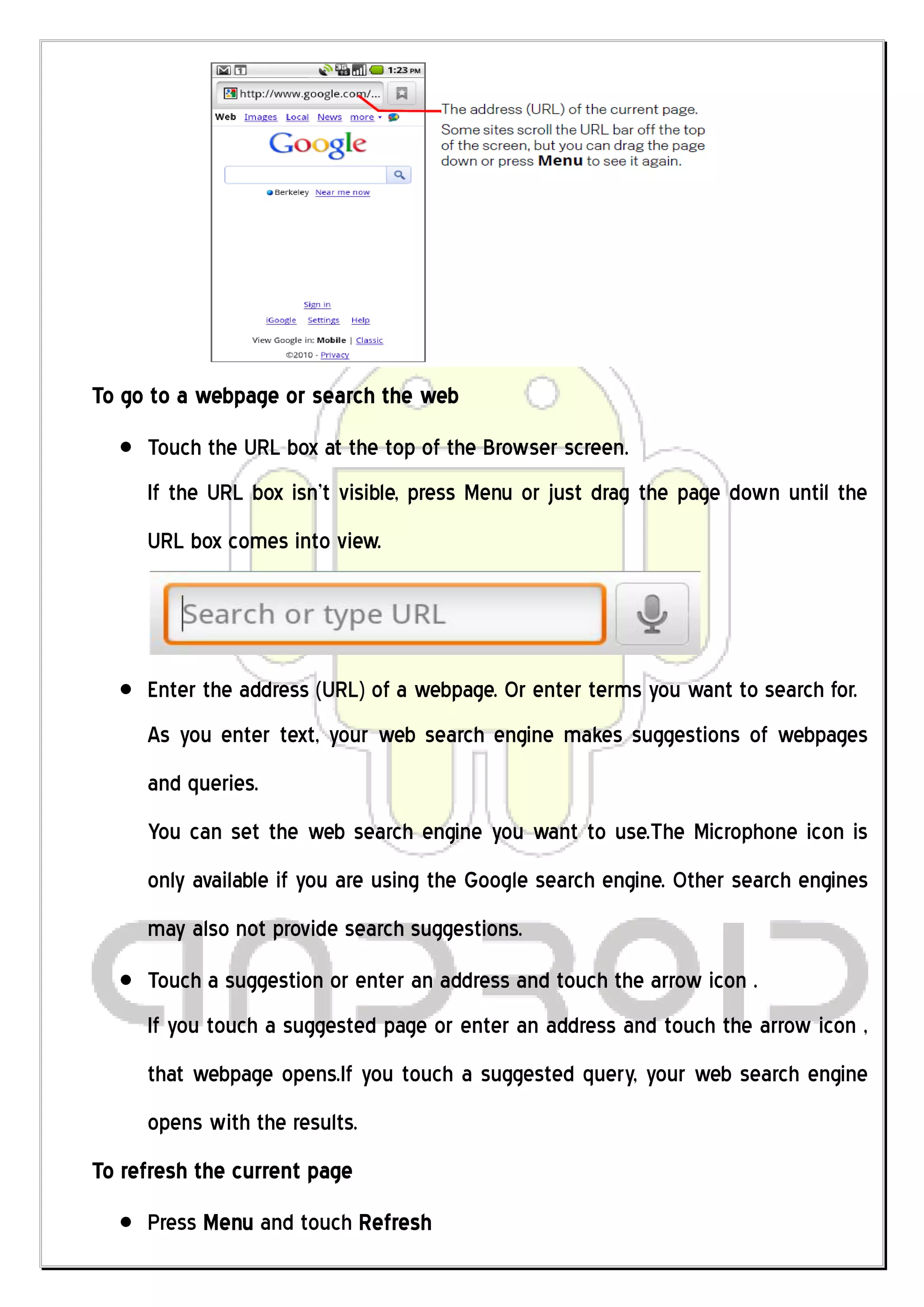 To go to a webpage or search the web
     Touch the URL box at the top of the Browser screen.
     If the URL box isn’t visible, press Menu or just drag the page down until the
     URL box comes into view.




     Enter the address (URL) of a webpage. Or enter terms you want to search for.
     As you enter text, your web search engine makes suggestions of webpages
     and queries.
     You can set the web search engine you want to use.The Microphone icon is
     only available if you are using the Google search engine. Other search engines
     may also not provide search suggestions.
     Touch a suggestion or enter an address and touch the arrow icon .
     If you touch a suggested page or enter an address and touch the arrow icon ,
     that webpage opens.If you touch a suggested query, your web search engine
     opens with the results.
To refresh the current page
     Press Menu and touch Refresh
 