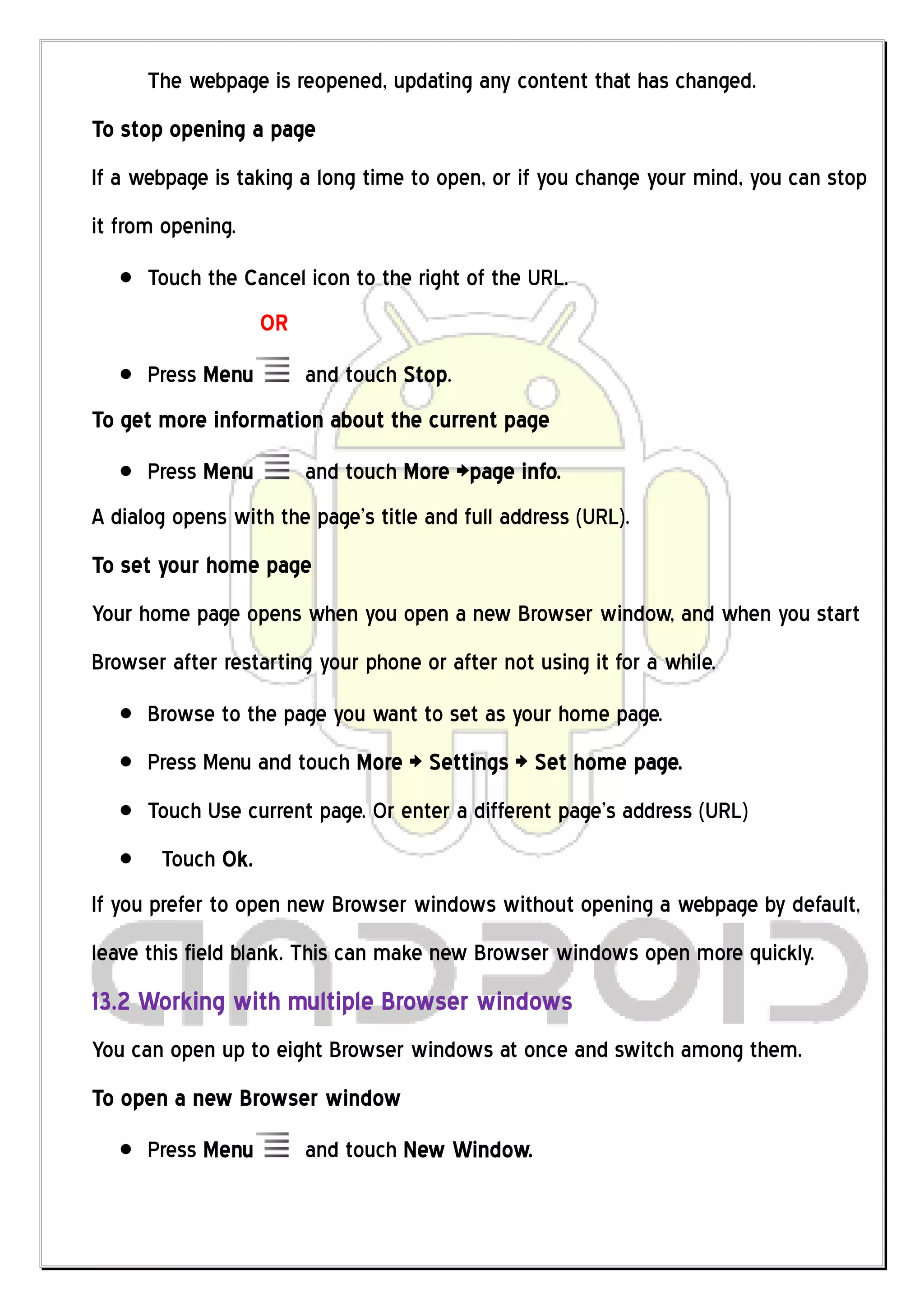 The webpage is reopened, updating any content that has changed.
To stop opening a page
If a webpage is taking a long time to open, or if you change your mind, you can stop
it from opening.
      Touch the Cancel icon to the right of the URL.
                   OR
      Press Menu        and touch Stop.
To get more information about the current page
      Press Menu        and touch More >page info.
A dialog opens with the page’s title and full address (URL).
To set your home page
Your home page opens when you open a new Browser window, and when you start
Browser after restarting your phone or after not using it for a while.
      Browse to the page you want to set as your home page.
      Press Menu and touch More > Settings > Set home page.
      Touch Use current page. Or enter a different page’s address (URL)
       Touch Ok.
If you prefer to open new Browser windows without opening a webpage by default,
leave this field blank. This can make new Browser windows open more quickly.
13.2 Working with multiple Browser windows
You can open up to eight Browser windows at once and switch among them.
To open a new Browser window
      Press Menu        and touch New Window.
 