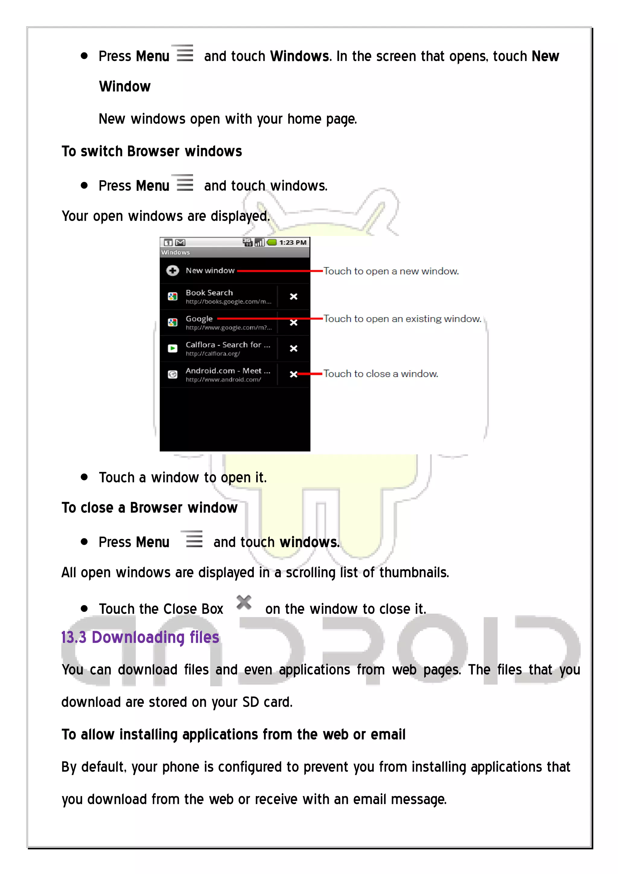 Press Menu       and touch Windows. In the screen that opens, touch New
      Window
      New windows open with your home page.
To switch Browser windows
      Press Menu       and touch windows.
Your open windows are displayed.




      Touch a window to open it.
To close a Browser window
      Press Menu         and touch windows.
All open windows are displayed in a scrolling list of thumbnails.
      Touch the Close Box         on the window to close it.
13.3 Downloading files
You can download files and even applications from web pages. The files that you
download are stored on your SD card.
To allow installing applications from the web or email
By default, your phone is configured to prevent you from installing applications that
you download from the web or receive with an email message.
 