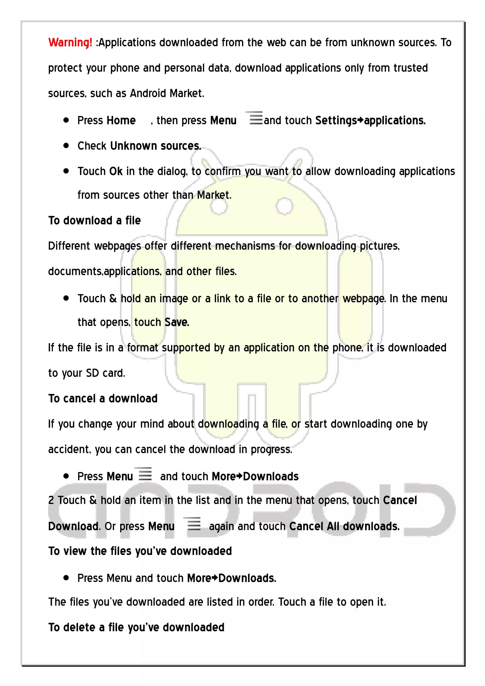 Warning! :Applications downloaded from the web can be from unknown sources. To
protect your phone and personal data, download applications only from trusted
sources, such as Android Market.
      Press Home      , then press Menu       and touch Settings>applications.
      Check Unknown sources.
      Touch Ok in the dialog, to confirm you want to allow downloading applications
      from sources other than Market.
To download a file
Different webpages offer different mechanisms for downloading pictures,
documents,applications, and other files.
      Touch & hold an image or a link to a file or to another webpage. In the menu
      that opens, touch Save.
If the file is in a format supported by an application on the phone, it is downloaded
to your SD card.
To cancel a download
If you change your mind about downloading a file, or start downloading one by
accident, you can cancel the download in progress.
      Press Menu        and touch More>Downloads
2 Touch & hold an item in the list and in the menu that opens, touch Cancel
Download. Or press Menu            again and touch Cancel All downloads.
To view the files you’ve downloaded
      Press Menu and touch More>Downloads.
The files you’ve downloaded are listed in order. Touch a file to open it.
To delete a file you’ve downloaded
 