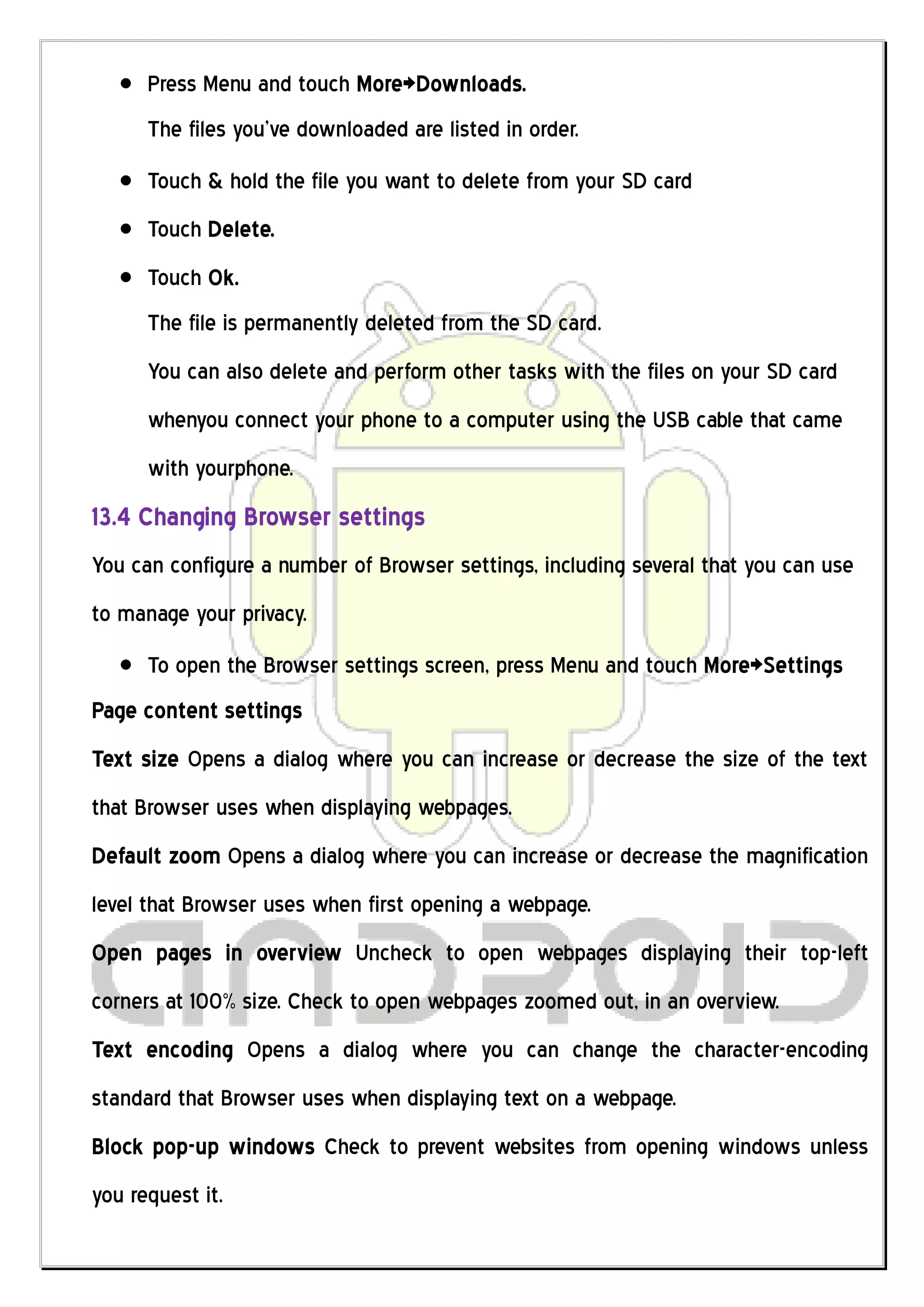 Press Menu and touch More>Downloads.
      The files you’ve downloaded are listed in order.
      Touch & hold the file you want to delete from your SD card
      Touch Delete.
      Touch Ok.
      The file is permanently deleted from the SD card.
      You can also delete and perform other tasks with the files on your SD card
      whenyou connect your phone to a computer using the USB cable that came
      with yourphone.
13.4 Changing Browser settings
You can configure a number of Browser settings, including several that you can use
to manage your privacy.
      To open the Browser settings screen, press Menu and touch More>Settings
Page content settings
Text size Opens a dialog where you can increase or decrease the size of the text
that Browser uses when displaying webpages.
Default zoom Opens a dialog where you can increase or decrease the magnification
level that Browser uses when first opening a webpage.
Open pages in overview Uncheck to open webpages displaying their top-left
corners at 100% size. Check to open webpages zoomed out, in an overview.
Text encoding Opens a dialog where you can change the character-encoding
standard that Browser uses when displaying text on a webpage.
Block pop-up windows Check to prevent websites from opening windows unless
you request it.
 