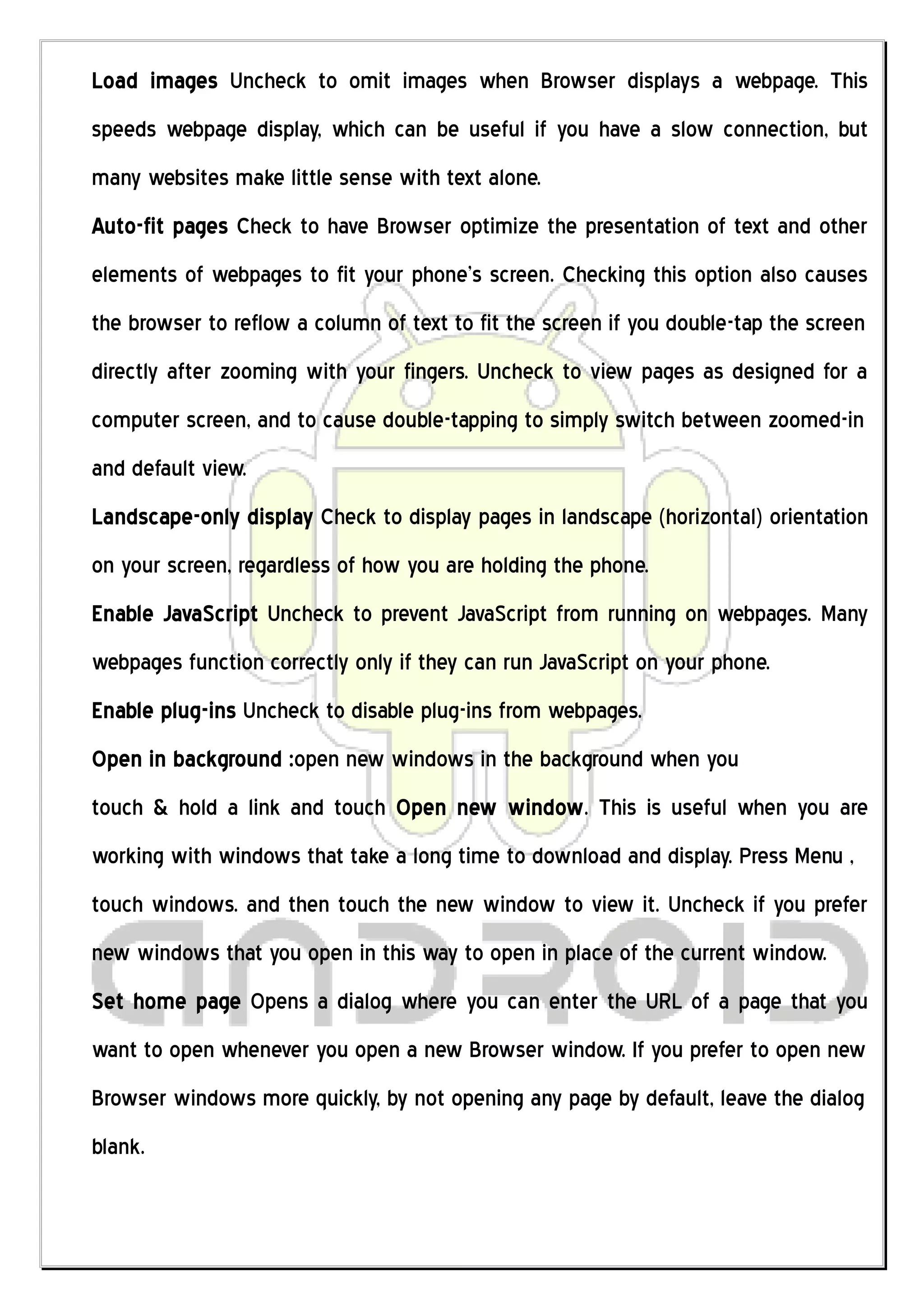 Load images Uncheck to omit images when Browser displays a webpage. This
speeds webpage display, which can be useful if you have a slow connection, but
many websites make little sense with text alone.
Auto-fit pages Check to have Browser optimize the presentation of text and other
elements of webpages to fit your phone’s screen. Checking this option also causes
the browser to reflow a column of text to fit the screen if you double-tap the screen
directly after zooming with your fingers. Uncheck to view pages as designed for a
computer screen, and to cause double-tapping to simply switch between zoomed-in
and default view.
Landscape-only display Check to display pages in landscape (horizontal) orientation
on your screen, regardless of how you are holding the phone.
Enable JavaScript Uncheck to prevent JavaScript from running on webpages. Many
webpages function correctly only if they can run JavaScript on your phone.
Enable plug-ins Uncheck to disable plug-ins from webpages.
Open in background :open new windows in the background when you
touch & hold a link and touch Open new window. This is useful when you are
working with windows that take a long time to download and display. Press Menu ,
touch windows. and then touch the new window to view it. Uncheck if you prefer
new windows that you open in this way to open in place of the current window.
Set home page Opens a dialog where you can enter the URL of a page that you
want to open whenever you open a new Browser window. If you prefer to open new
Browser windows more quickly, by not opening any page by default, leave the dialog
blank.
 