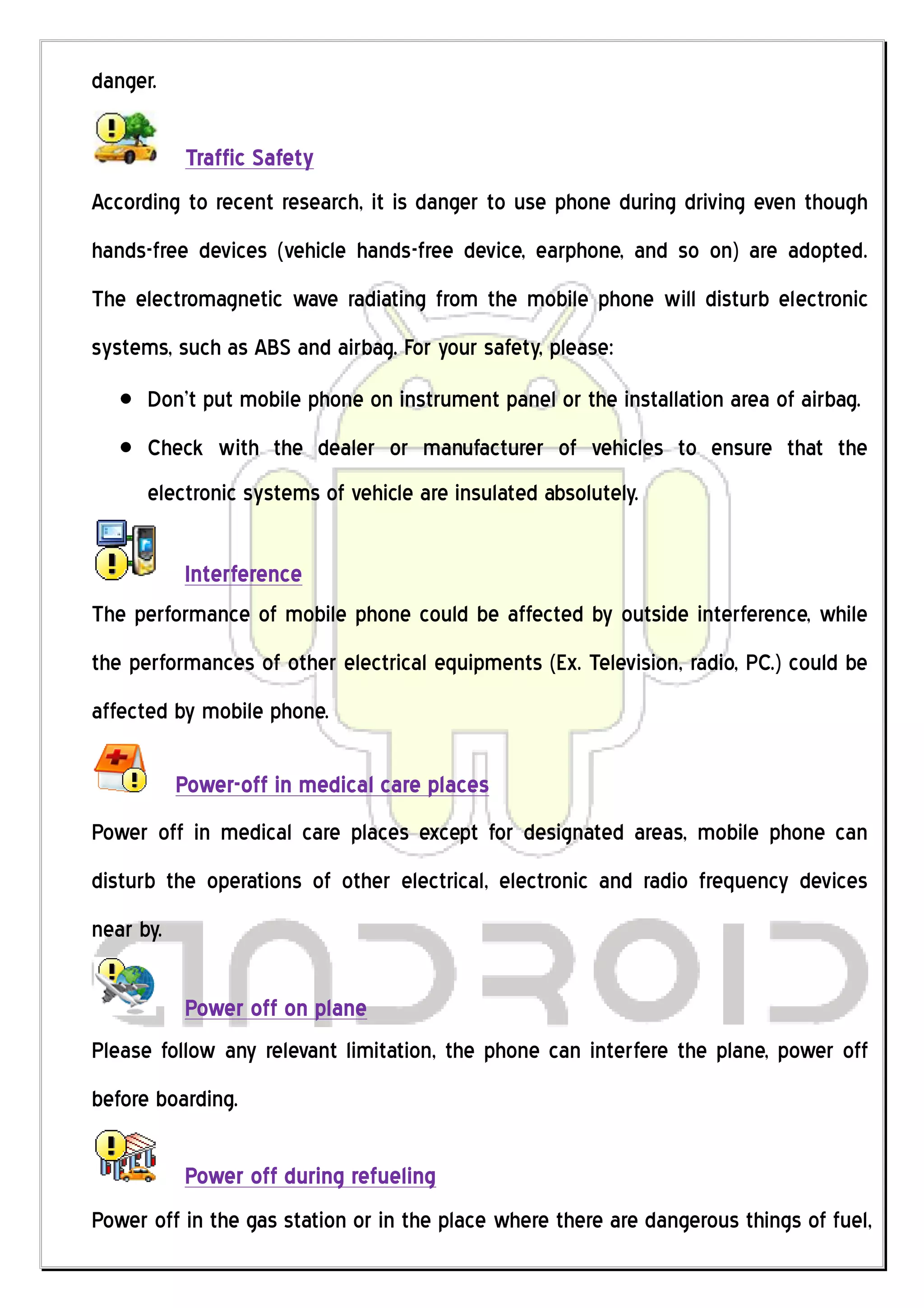 danger.

            Traffic Safety
According to recent research, it is danger to use phone during driving even though
hands-free devices (vehicle hands-free device, earphone, and so on) are adopted.
The electromagnetic wave radiating from the mobile phone will disturb electronic
systems, such as ABS and airbag. For your safety, please:
      Don’t put mobile phone on instrument panel or the installation area of airbag.
      Check with the dealer or manufacturer of vehicles to ensure that the
      electronic systems of vehicle are insulated absolutely.

         Interference
The performance of mobile phone could be affected by outside interference, while
the performances of other electrical equipments (Ex. Television, radio, PC.) could be
affected by mobile phone.

           Power-off in medical care places
Power off in medical care places except for designated areas, mobile phone can
disturb the operations of other electrical, electronic and radio frequency devices
near by.

           Power off on plane
Please follow any relevant limitation, the phone can interfere the plane, power off
before boarding.

           Power off during refueling
Power off in the gas station or in the place where there are dangerous things of fuel,
 