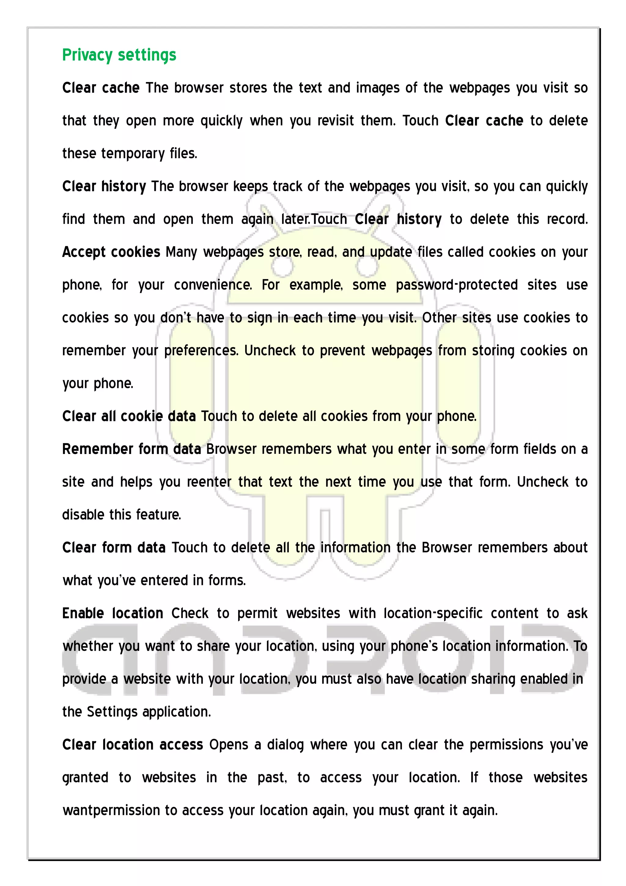 Privacy settings
Clear cache The browser stores the text and images of the webpages you visit so
that they open more quickly when you revisit them. Touch Clear cache to delete
these temporary files.
Clear history The browser keeps track of the webpages you visit, so you can quickly
find them and open them again later.Touch Clear history to delete this record.
Accept cookies Many webpages store, read, and update files called cookies on your
phone, for your convenience. For example, some password-protected sites use
cookies so you don’t have to sign in each time you visit. Other sites use cookies to
remember your preferences. Uncheck to prevent webpages from storing cookies on
your phone.
Clear all cookie data Touch to delete all cookies from your phone.
Remember form data Browser remembers what you enter in some form fields on a
site and helps you reenter that text the next time you use that form. Uncheck to
disable this feature.
Clear form data Touch to delete all the information the Browser remembers about
what you’ve entered in forms.
Enable location Check to permit websites with location-specific content to ask
whether you want to share your location, using your phone’s location information. To
provide a website with your location, you must also have location sharing enabled in
the Settings application.
Clear location access Opens a dialog where you can clear the permissions you’ve
granted to websites in the past, to access your location. If those websites
wantpermission to access your location again, you must grant it again.
 