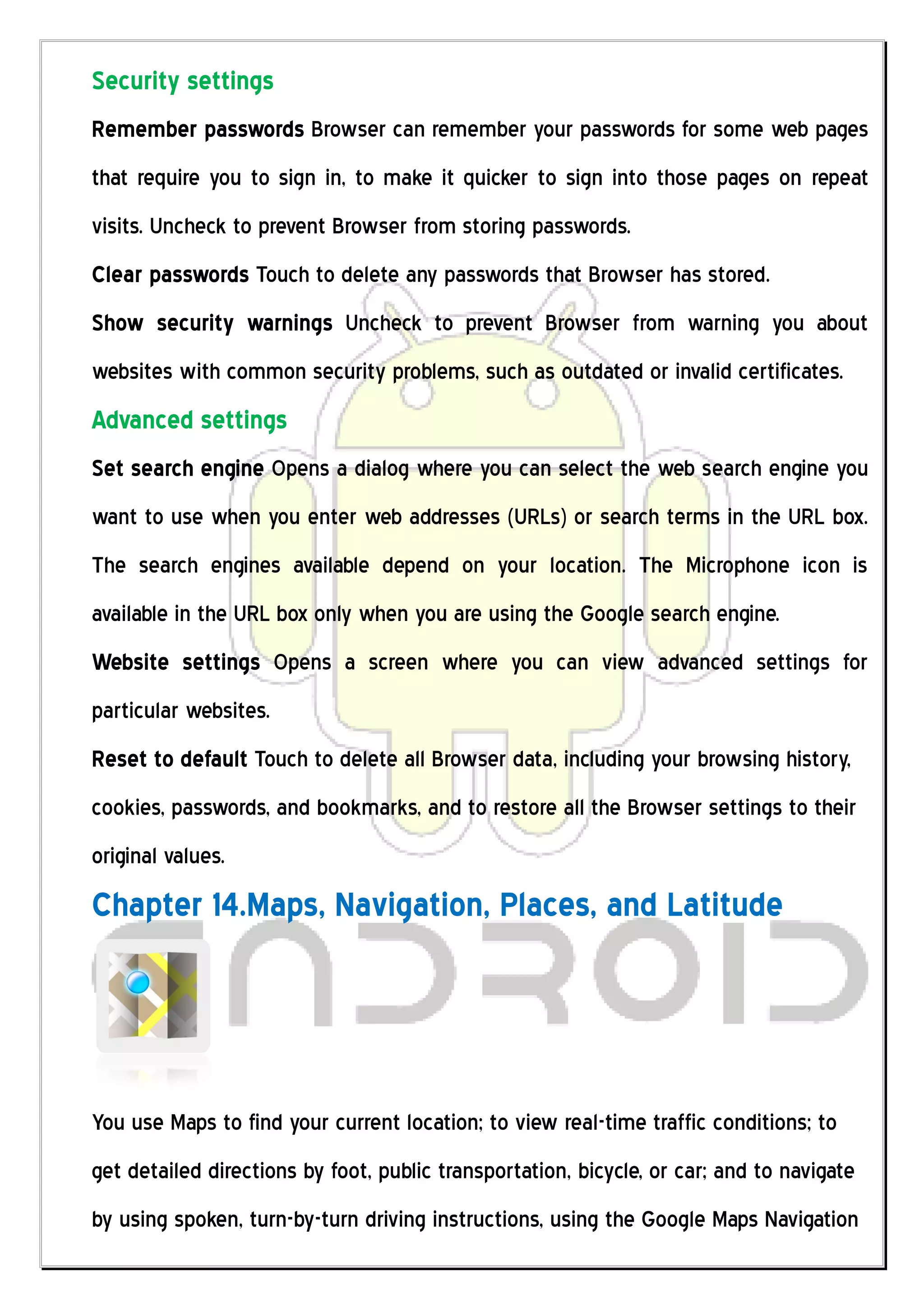 Security settings
Remember passwords Browser can remember your passwords for some web pages
that require you to sign in, to make it quicker to sign into those pages on repeat
visits. Uncheck to prevent Browser from storing passwords.
Clear passwords Touch to delete any passwords that Browser has stored.
Show security warnings Uncheck to prevent Browser from warning you about
websites with common security problems, such as outdated or invalid certificates.
Advanced settings
Set search engine Opens a dialog where you can select the web search engine you
want to use when you enter web addresses (URLs) or search terms in the URL box.
The search engines available depend on your location. The Microphone icon is
available in the URL box only when you are using the Google search engine.
Website settings Opens a screen where you can view advanced settings for
particular websites.
Reset to default Touch to delete all Browser data, including your browsing history,
cookies, passwords, and bookmarks, and to restore all the Browser settings to their
original values.
Chapter 14.Maps, Navigation, Places, and Latitude




You use Maps to find your current location; to view real-time traffic conditions; to
get detailed directions by foot, public transportation, bicycle, or car; and to navigate
by using spoken, turn-by-turn driving instructions, using the Google Maps Navigation
 